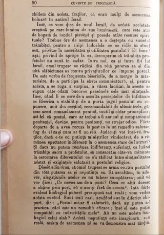 8 0 CUVINTE DE PRN1TENŢÂ
chidem din acesta, fraţilor, că eraft mulţi de asemenea
bolnavi în anticul Israii.
Inse, ce vom φοβ de noul Israii, de acdstă societate
creştină pe care lumina de sus luminează, care este atât
de bogată de fondul pietăţel şi posede atâte resurse spiri­
tuale? Trebue dre de asemenea a o deştepta cu sunetul
trâmbiţei, pentru a risipi îadoelele ce se ridic în sinul
seti, privitor la necesitatea şi utilitatea postului? El bine !
aşa; privind de aprdpe la ea, descoperim că trâmbiţa pro­
fetului nu sună în zadar. Intre noi, ca şi între fiii luî
Israii, omul trupesc se râdică dia tdtă puterea sa şi din
tdtă slăbiciunea sa contra privaţiunilor ce impune postul.
De este vorba de frequenta bisericile, de a merge la măr·
turisire, de a participa la sâata comunicâtură, şi, pentru
acăsta, a se ruga, a suspina, a vărsa lacrimi, la aceste se
supun câte odată bucuros persdnele cele mal simţuale.
Inse, când li se cere de a asculta preceptelor de înfrânare
ce Biserica a stabilit şi de a purta jugul postului cu su­
punere, unii din oreştinl, recomandabili de altmintrele, gă­
sesc aceat comandament penibil, inutil şi ohîar primejdios ;
ast-fel că postul, care ar trebui a fi amicul şi companionul
penitenţei, devine, pentru penitenţi, un strejar odios. Fdrte
departe de a avea recurs la post ca la un remediti salutar,
fug de el ca şi cum ar fi unreâ. Judecaţi voi înşi-ve, fra­
ţilor, dacă e^te cu putinţă miniştrilor vindecărel, de a ră­
mânea spectatori indiferenţi la o asemenea stare de lucruri ?
Şi dacă nu putem rămânea indiferenţi, suferinţî, ca luând
trâmbiţa sacră a profetului, să consacrăm câte-va minunte
la cercetarea diferentului ce s’a rădicat între simţualitatea
ndstră şi exiginţele salutarii a postului religios.
Diseiti adinidraa, că omul trupesc se arma coatra portului
din tdtă puterea sa şi neputinţa sa. Să ascultăm, în ade­
văr, alegaţiunile acelor ce nu Iubesc cumpătarea; unii vă
vor (Jice: „Ce nevoe am dea posti? Ceea ce alţii doresc
a obţine prin post, eîi o am şi fără de acesta". Iată fdrte
evident limbagiul putere! presupusă sati reală; vom vedea
B3dsta curând. Sunt unii cari, sou<Jându-se în diferite chi­
puri, <}ic: „Postul mi-ar fi salutarii!, dacă aş! putea a-1
practica, căci este un remediti eficace; însă el este puţin
compatibil cu infirmităţile meleu. Α ύ nu este acâsta Hm*
bagiul celui slab? Acdstă neputinţă este imaginară,
reală, acdsta de asemenea ni se va demonstra mal târziu·
 