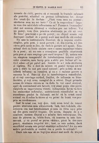 IW SÂNTUL ŞI MARBLE POST 8 3
numele de slabî, pentru că el renunţă la fructele salutarii
ale postului, aducând ca pretext infirmitatea lor. Aceşti
din urmă die în deobşte: „Fără voea mea nu postesc;
sănătatea mea nu me Iartă.“ Ce să le respundem? Impu­
ta-vom dre celui slab infirmitatea sa? Ferească Dumnezeii!
căci noi suntem chiemaţl a vindeca pre cel infirmi. Voi
nu puteţi, vom dice, practica abstinenţa pe cât aţi vroi.
El bine! practicaţi-o pe cât puteţi; cu chipul acesta veţi
descoperi curând că o puteţi mult mal mult de cât credeţi.
Nu este în instituţiuniie Bisericel, de a impune credin­
cioşilor, prin post, o nouă povară; ci, din contra, a-1 des­
cărca prin acest mj'loc, de vechile povare ce’l apasă. Exa­
minaţi deci cu luare aminte care e causa neputinţei vdstre
de a posti; aii nu este o sensaţiune penibilă ocasionată
prin post şi care respinge pre omul trupesc? Şi, acâsta este
un simptom neseparabil de întrebuinţarea tuturor mijld-
celor curative, care încep prin a slăbi pre bolnav şi’l în­
tind adese-orl pe patul seti, înainte de a*î reda sănătatea
şi vîgdrea. Nu e deci de mirare că postul începe aat-tel
prin a slăbi în noi pre omul natural; prin aedsta să ma­
nifestă influenţă sa curativă, şi nu e .o raţiune pentru a
renunţa la el. Stăruiţi dar în întrebuinţarea remediulul,
şi νδ veţi convinge curând, fraţilor, de influenţa sa bine-
făcetdre, şi veţi avea curagiul de a stărui. După primele
accese de iritaţie cărora se va deda în voi omul simţual,
oprit de nutrimântul sSă favorit, veţi simţi puţin câte puţin
risipindu se impovorarea vdstră; indisposiţia fisică va face
loc seninătăţel sufletului,- amărăciunea remediulul se va
transforma gradat în dulceaţă, ast fel că la urmă omul
animal va fi redus la tăcere şi va primi de bună voe pro­
pria sa condemnare.
Inse în acest cas, veţi 4*ce» νοίύ avea totul de temut
pentru sănetatea mea sdruncinată. Iată, fără îndoială, obi-
ecţiunea cea mal întrebuinţată şi ceea ce forte uşor pdte
eşi din gura omului trupesc. De aceea, departe de a o
combate, suntem dispuşi a o admite fără reetricţiune. Da,
sunt de părerea ta, Iubite frate, că temerea ta este înte-
meeată, ţi că postul ar putea vătăma, pănă la dre-care
punct, sănătatea trupului t€tî; însS, ce este acâsta, dacă
sacrificiul acesta este preţul sânetăţel sufletului ? Au nu este
acâsta preferabilă, şi credeţi dre a perde în schimb ?
Dacă este aşa. să ne îngrijim atunci mal mult de trupul
 