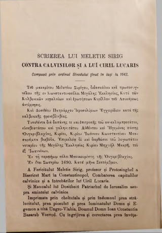 SCRIEREA LU I M ELETIE SIRIG
CONTRA CALVINILOR ŞI A LU Î CIRIL LUCARIS
Compusă prin ordinul Sinodului ţinu t tn laşi /a 1642.
Του μακαρίτου Μελετίου Συρίγου, διδασκάλου και πρωτοσυγ-
γέλου της εν Κωνσταντινοπόλει Μεγάλης Εκκλησίας, Κατά των
Καλβινικών χεοαλαίων και έρωτήσεων Κύριλλον του Λ,ουκάρεως
άντίρρηοις.
Καί Δ,οσιθεου Πατριάρχου 'Ιεροσολύμων Έγγειρίδιον κατά της
καλβινικής φρενοβλ^βίας.
Τυποθέντα διά δαπάνης τε και έπιτροπής του πανεκλαμπροτάτου,
εδσεβεστάτου καί γαληνότατου Αυθέντου και Ήγεμόνος «τάσης
Όυγκροβλαχίας, Κυρίου, Κυρίου Ίωάννου Κωνσταντίνου Μπα-
σαράμπα βοεβόδα. Επιμελείς δέ και διορθώσει τοϋ λογιωτάτου
νοταρίου τής Μεγάλης Εκκλησίας Κυρίου Μηχαήλ Μάκρη, τοΟ
έζ Ίωαννίνων.
Έν τη περιφήμω πόλει Μπουκουρέστη αής Όυγκροβλαχίας.
Έν Ιτει Σωτήριοι 1690. Κατά μηνα Σεπτέμβριον.
A Fericitului Meletie Sirig, profesor şi Protosinghel a
Bisericel Mari în Conetantinopol, Combaterea capitulilor
calvinice şi a întrebărilor lui (Jiril Lucaris.
Şi Manualul Iul DoaitheiU Patriarhul de Ierusalim asu­
pra smintelel calvinice
Imprimate prin cheltuiala şi prin îndemnul prea stră­
lucitului, prea piosului şi prea luminatului Domn şi E-
gemon a t6tă Ungro-Vlahia, Domnul Domn loan Constantin
Basarab Voevod. Cu îngrijirea şi corectarea prea învăţa-
 