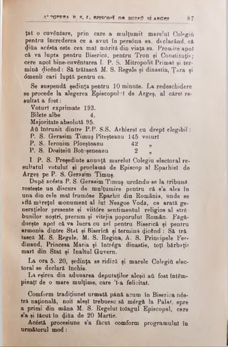 a 't g p r e a p, ft. r.. e p jsro p î dh Βυζβϋ şi a r g e ş 7
ţat o cuvântare, prin care a mulţumit marelui Colegiΰ
pentru încrederea ce a avut în pers<5na sa, declarând, că
ditia acâsta este cea mal mărită din viaţa sa. Promite apoi
că va lupta pentru Biserică, pentru Tron şi Constituţia;
cere apoi bine-cuvântarea I. P. S. Mitropolit Primat şi ter­
mină picând: Să trăiască M. S. Regele şi dinastia, Ţara şi
<5menii cari luptă pentru ea.
Se suspendă şedinţa pentru 10 minute. La redeschidere
se procede la alegerea Episcopul·?! de Argeş, al cărei re-
sultat a fost:
Voturi exprimate 193.
Bilete albe 4.
Majoritate absolută 95.
Αύ întrunit dintre P.P. S.S. Arhierei cu drept elegibil:
P. S. Gerasim Timuş Piteşteanu 145voturi
P. S. Ieronim Ploeşteanu 42 „
P. S. Dositeîti Botoşeneanu 2 „
I. P. S. Preşedinte anunţă marelui Colegiuelectoral re­
sultatul votului şi proclamă de Episcop al Eparhiei de
Argeş pe P. S. Gerasim Timuş.
După acesta P. S- Gerasim Timuş urcăndu-se la tribună,
rosteşte un discurs de mulţumire pentru că s’a ales în
una din cele mal frum6se Eparhii din România, unde se
află măreţul monument al )u! Neagoe Vodă, ce arată ge-
neraţielor presante şi viit6re sentimentul religios al stră­
bunilor noştri, precum şi vitejia poporului Român. Făgă-
dueşte apoi că va lucra cu zel pentru Biserică şi pentru
armonia dintre Stat şi Biserică şi termină «picând : Să tră
iască M. S. Regele, M. S. Regina, A. S. Principele Fer­
dinand, Princesa Maria şi întrăga dinastie, toţi bărbaţi)
mari din Stat şi înaltul Guvern.
La ora 5. 20, şedinţa se ridică şi marele Colegiti elec­
toral se declară închis.
La eşirea din adunarea deputaţilor aleşi! ati fost întâm­
pinaţi de o mare mulţime, care ’l-a felicitat.
Comform tradiţiunel urmată pănă acum în Biserica ηόβ-
tră naţională, noii aleşi trebuesc să mârgă la Palat, spre
a primi din mâna M. S. Regelui toiagul Episcopal, care
s’a şi făcut în <Ji&a de 20 Martie.
Acâetă procesiune s’a făcut comform programului în
următorul mod:
 