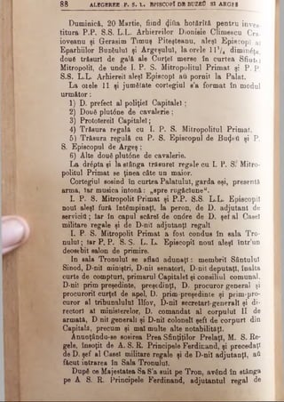 8 8 ALBGBRBB P . S. L. BPISCOPl DB BUZfiO SI ARGE1
Duminică, 20 Martie, fiind φύα hotărîtă pentru înves­
titura P.P. S.S. L.L. Arhiereilor Dionisie Climescu Cra-
ioveanu şi Gerasim Timuş Piteşteanu, aleşi Episcopi aî
Eparhiilor Buzăului şi Argeşului, la orele lV/t diminâţa,
două trăsuri de gală ale Curţei merse în curtea Sfiutti
Mitropolii, de unde I. P. S. Mitropolitul Primat şi P. p,
S.S. L.L. Arhiereii aleşi Episcopi au pornit, la Palat.
La 01ele 11 şi jumătate cortegiul s’a format în modul
următor:
1) D. prefect al poliţiei Capitalei;
2) Două plut6ne de cavalerie ;
3) Protolereil Capitalei;
4) Trăsura regală cu I. P. S. Mitropolitul Primat.
5) Trăsura regulă cu P. S. Episcopul de Βαψβϋ şi P.
S. Episcopul de Argeş ;
6) Alte două plut6ne de cavalerie.
La drăpta şi la stânga trăsurel regale cu I. P. Sf Mitro­
politul Primat Be ţinea câte un maior.
Cortegiul sosind în curtea Palatului, garda eşi, presentă
arma, Iar musica intonă: „spre rugăciune".
I. P. S. Mitropolit Primat şi P.P. S.S. L.L. Episcopii
noul aleşi fură întâmpinaţi, la peron, de D. adjutant de
servicitl; Iar în capul scărel de ondre de D. şef al Casei
militare regale şi de D-nil adjutanţi regali.
I. P. S. Mitropolit Primat a fost condus în sala Tro­
nului ; Iar P. P. S. S. L. L. Episcopii noul aleşi într’un
deosebit salon de primire.
In sala Tronului se aflaţi adunaţi: membrii Sântului
Sinod, D-nil miniştri, D-nil senatori, D-nil deputaţi, înalta
curte de compturl, primarul Capitalei şi consiliul comunal,
D*niî prim preşedinte, preşedinţi, D. procuror general şi
procurorii curţei de apel, D. prim-preşedinte şi prim-pro­
curor al tribunalului Ilfov, D-nil secretari-generali şi di­
rectori al ministerelor, D. comandat al corpului II de
armată, D nil generali şi D-nil coloneii şefi de corpuri din
Capitală, precum şi mal multe alte notabilităţi.
Anunţându-se sosirea Prea Sfinţiţilor Prelaţi, M. S. Re­
gele, însoţit de A. S. R. Principele Ferdinand, şi precedaţi
de D. şef al Casei militare regale şi de D-nil adjutanţi, aii
făcut intrarea în Sala Tronului.
După ce Majeetatea Sa S’a suit pe Tron, având în stânga
pe A S. R. Principele Ferdinand, adjutantul regal de
 