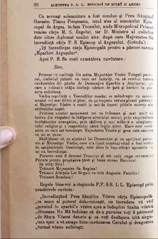 90 ALEGBTBA P. 8. L. 8PISCOPÎ DB BUZrO SI ARGES
Cu aceeaşi solemnitate a fost condus şi Prea Sânţitul
Gerasim Timuş Piteşteanu, noul ales al scaunului Epis­
copal de Argeş, în faţa Tronului, unde Mitropolitul Primat
remise cârja M. S. Regelui, iar D. Ministru al cultelor
dete citire diplomei noului ales, după care Majestatea Sa
încredinţă cârja P. S. Episcop al Argeşului, (Jicându’l :
„Iţi încredinţez cârja Episcopală pentru a păstori turma
„Eparhiei Argeşului".
Apoi P. S. Sa rosti următârea cuvântare ;
Sire,
Primesc cu umilinţă din mâna Majestăţeî V0stre Toiagnl pasto­
ral, simbolul puterel cu care mă întăriţi, ca să conduc turma
cuv@ntăt0re din păzită de Dumnezeu Eparhie a Argeşului, pe
care a ridicat’o atâţia bărbaţi Iubitori de ţară şi harnici în păs­
toria 8uflet6scă.
Vechia reşedinţă a Voevotjilor români se mândreşte cu monu­
mentul cel mal falnic al ţărei, de pe treptele căruia glasul puternic
al Majestăţeî V6stre a rostit la mii de 0menl pildele măreţe ale
străbunilor noştri.
Privirea acestui monument me va îndemna şi mal mult să
lucrez din răsputeri la înălţarea nivelului moral, prin răspândirea
Învăţăturilor evangelice, prin sădirea şi mal adâncă a simţimen­
iului religios şi a respectului cătră legile ţerel. Mare este vred­
nicia cu care me învesteşte Majestatea V03tră şi grea este sarcina
ce mi se pune.
Nădăjduesc că, cu ajutorul lui Dumnezeu şi cu sprijinul puter­
nic al Majestăţeî V0stre, care n’a lipsit nimănui când a fost vorba
de aşe^ăminteie bisericeşti, voiu duce la bun sfârşit apostolia ce
mi s’a încredinţat.
Pururea voiti fi devotat Tronului şi me voiţi ruga cerescului
Părinte pentru propăşirea ţerel şi bună starea Bisericel.
Să trăiţi Sire!
Trăiască Majestatea Sa Regina!
Trăiască Alteţele Lor Regale cu t6tă Augusta Familie !
Trăiască România!
Regele bine voi a răspunde P.P. S.S. L L. Episcopi priu
următdrele cuvinte:
„încredinţând Prea Sânţiilor Vdstre cârja Episcopală’
„ca semn al puterel duhovniceşti, cu încredere vă văd
„pornind în eparhii'e v<5stre spre a îndeplini înalta vdstră
„chiemare. Nu Mă îndoiesc că de a pururea veţi fi pătrunşi
„de Sânfa V<5stră datorie şi că veţi desfăşura tdtă sirgu-
„inţa spre a vă atrage bine-cuventarea Cerului şi d r a g o s te a
„turmei v<5stre sufleteşti.
 