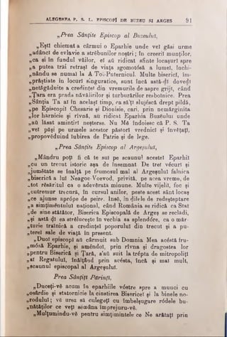 ALEGBRBA P. S. L. EPISCOPÎ PB BUZBU 81 ARGBS 91
„Prea Sânţite Episcop al Buzeuluî,
„Eşti chiemat a cârmui o Eparhie unde ve! găsi urme
„adânci de evlavie a străbunilor noştri; în creeri! munţilor,
„ca ei în fundul văilor, e! aii ridicat sfinte locaşuri spre
„a putea trăi retraşi de viaţa sgomotdsă a lume!, închi-
„nftndu se numai la A Tot-Puternicul. Multe biserici, îm-
„prfiştiate în locuri singuratice, sunt încă astă-dl dovedi
„netăgăduite a credinţei din vremurile de aspre griji, când
„Ţara era prada năvălirilor şi turburărilor resboînice. Prea
„Sânţia Ta al în acelaşi timp, casă’ţi slujăscă drept pildă,
„pe Episcopii Chesarie şi Diooisie, cari, prin nemărginita
„lor hărnicie şi rîvnă, au ridicat Eparhia Buzăului unde
„aii lăsat amintiri neşterse. Nu Mă îndoiesc că P. S. Ta
„vel păşi pe urmele acestor păstori vrednic! şi învăţaţi,
„propovăduind Iubirea de Patrie şi de lege.
„Prea Sânţite Episcop al Argeşului,
„Mândru poţi fi că te sul pe scaunul acestei Eparhii
„cu un trecut istoric aşa de însemnat De trei văcuri şi
„jumătate se înalţă pe frumosul mal al Argeşului falnica
„biserică a lui Neagoe-Voevod, privită, pe acea vreme, de
„tot răsăritul ca o adevărată minune. Multe vijelii, foc şi
„cutremur trecnră, în cursul anilor, peste acest sânt locaş
„ce ajunse apr0 pe de peire. Insă, în filele de redeşteptare
„a simţime>ntuluî naţional, când România se ridică ca Stat
„de sine stătător, Biserica Episcopală de Argeş se reclădi,
„şi astă φί ea străluceşte în vechia sa splenddre, ca o măr­
tu rie trainică a credinţei poporului din trecut şi a pu-
„tere'l sale de viaţă în present.
„Duol episcopi ati cârmuit sub Domnia Mea acăstă fru-
„m<5să Eparhie, şi amândoi, prin rîvna şi dragostea lor
„pentru Biserică şi Ţară, s’ati suit la trăpta de mitropoliţl
„al Regatului, înălţâod prin acăsta, încă şi maî mult,
„scaunul episcopal al Argeşului.
Prea Sânţiţl Părinţi,
„Duceţi-vă acum în eparhiile v6 stre spre a munci cu
„osârdie şi statornicie la cinstirea Bisericel şi la binele no­
rodului; vă urez să culegeţi cu îmbelşugare rddele bu­
nătăţilor ce veţi semăna împrejuru-vă.
„Mulţumindu-vă pentru simţimintele ce Ne arătaţi prin
 