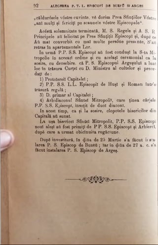 9 2 ALEGEREA F. T . L. EPISCOP! DB BU 1F0 SI ARGBS
,.căldurdsele v0etre cuvinte, νδ dorim Prea Sfinţiilor Vdstre
„an! mulţ! şi fericiţi pe scaunele vdstre Episcopale44.
Acostă solemnitate terminată, M. S. Regele şi A. S. R
Principele au felicitat pe Prea Sfinţiţii Episcopi şi, dupe ce
Αύ mal convorbit cu mal multe persdne presente, S’ail
retras în apartamentele Lor.
In urmă P.P. S.S. Episcop! ati fost conduşi la S-ta Mi­
tropolie în aceeaşi ordine şi cu acelaşi ceremonial ca la
sosire, cu deosebire, că P. S. Episcopul Argeşului a luat
loc în trăsura Curţei cu D. Ministru al cultelor şi prece­
daţi d e :
1) Protolereil C apitalei;
2) P.P. S.S. L.L. Episcopii de H uşi şi Roman într’o
trăsură regală;
3) D. primar al Capitalei;
4) Arhidiaconul Sfintei Mitropolii, care ţinea cârjele
P.P. S.S. Episcopi, însoţit de duol diaconi.
In acest timp, ca şi la sosire, clopotele bisericilor din
Capitală ati sunat.
La uşa bisericel Sfintei Mitropolii, P .P . S.S. Episcopi
noul aleşi ati fost primiţi de P P. S.S. Episcopi şi Arhierei,
după care a urmat obicinuita rugăciune,
DupS învestitură, în tţiâa de 25 Martie a’a făcut ii eta­
larea P. S. Episcop de Βηζδύ ; Iar în φύ& de 27 a. c. s’a
făcut instalarea P. S. Episcop de Argeş.
 