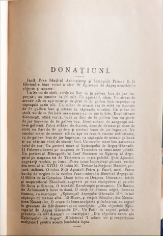 D O N A Ţ I U N I .
înalt Prea Sfinţitul Arhiepiscop şi Mitropolit Primat D. D.
Ghenadie bine voind a oferi Sf. Episcopii de Argeş următorele
obiecte şi anume:
Un Sacos de stofă verde cu flori de fir galben bun de jur îm­
prejur ; un omofor la fel mic. tJn epitrahil, idem. Un stihar de
serasir alb cu ape moar şi cu şiret de fir galben bun împrejur cu
cfiptugalâ satin alb. Un stihar de serasir roş de stofă cu floricele
de fir galben bun şi mătase cu căptuşală micaton. Un stihar de
ştofă verde cu floricele asemenea celui de sus în tote. Doue stihare
diâGoneştî, stofă verde, bune cu flori de fir galben bun cu şirete
de ju r împrejur de fir galben bun. Doue stihare de anagnoştî mă­
tase galbenă. Patru stihare de diaconi, doue de damasc şi doue de
stofă cu flori de fir galben şi şireturi bune de jur împrejur. Un
omofor mare de serasir alb cu ape cu crucile cusute sedicăresce,
cu fir galben bun de jur împrejur, cu căptuşala de mătase galbenă
şi cu câte un rând de ciucuri buni. Un omofor mare bun asemenea
celui de sus Un portret mare al Episcopului de Argeş Ghenadie
II Petrescu lucrat pe muşama de Tâtărescu cu ramă mare poleită.
Un portret al Mitropolitului Iosif Naniescu ca Episcop al Arge­
şului pe muşama tot de Tătărescu cu rama poleită. Şase Apostoli
zugrăviţi vechiu, pe lemn. Patru ic0ne împărăteşti pictură vechie
din secolul al XVIII. O ic6nă Sf. Treime la Stejarul Mambri, pic­
tură italiană. O ic0nă S-ţii Apostoli Petru şi Pavel, mari. Patru
bucăţi de argint de la cor0na Pantocratorul a Bisericel Argeşului.
O Biblie de la Cotm^na. Doue icone cu Despina Domna cu fetele
şi moştenitorul Theodosie, zugrăvit pe una răstignirea şi pe alta
Sf. Sava ei Simeon. O ic0năSf. Haralampie pe muşama. Un Baston
de Arhimandrit făcut în două. O cârjă de abanos negră, lucrată
frumos, cu inscripţia: „Episcopul Argeşului Ghenadie II“, în toc
căptuşit cu mătase albă. 12 Minee, şi vieţele Sfinţilor, din Monas-
tirea Neamţului. O cruce de lemn sculptată şi îmbrăcată cu argint
în greutate de 240 dramuri şi cu inecripţie: „Din objectele Epis­
copului de Argeş Ghenadie II", Un Potir de argint poleit în
greutate de 400 dramuri cu inscripţia: „Din objectele sacre ale
Episcopului de Argeş". Hinisteiul Ί aduce vil şi respectuose
mulţumiri pentru acâstă lăudabilă faptă.
 