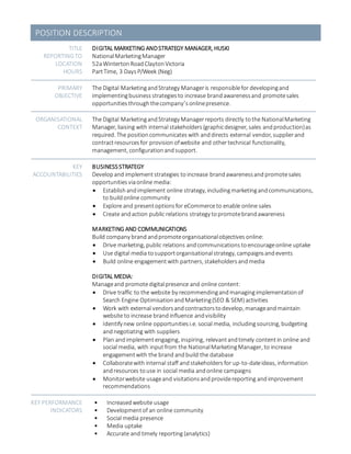 POSITION DESCRIPTION
TITLE
REPORTINGTO
LOCATION
HOURS
DIGITAL MARKETING ANDSTRATEGY MANAGER, HUSKI
NationalMarketingManager
52aWintertonRoadClaytonVictoria
PartTime, 3 Days P/Week (Neg)
PRIMARY
OBJECTIVE
The Digital MarketingandStrategy Manageris responsiblefor developingand
implementingbusiness strategiesto increase brandawarenessand promotesales
opportunities through thecompany’sonlinepresence.
ORGANISATIONAL
CONTEXT
The Digital MarketingandStrategy Managerreports directly tothe NationalMarketing
Manager, liaising with internal stakeholders(graphicdesigner, sales andproduction)as
required. The positioncommunicateswith anddirects external vendor, supplierand
contractresourcesfor provisionofwebsite and othertechnical functionality,
management, configurationandsupport.
KEY
ACCOUNTABILITIES
BUSINESS STRATEGY
Develop and implement strategies to increase brandawarenessand promotesales
opportunities viaonline media:
 Establish and implement online strategy, includingmarketingandcommunications,
to buildonline community
 Explore and presentoptionsfor eCommerceto enable online sales
 Create andaction public relations strategy topromotebrandawareness
MARKETING AND COMMUNICATIONS
Build company brand andpromoteorganisationalobjectives online:
 Drive marketing, public relations andcommunications toencourageonline uptake
 Use digital media tosupportorganisationalstrategy, campaignsandevents
 Build online engagementwith partners, stakeholders andmedia
DIGITAL MEDIA:
Manageand promotedigitalpresence and online content:
 Drive traffic to the website by recommendingandmanagingimplementationof
Search Engine OptimisationandMarketing(SEO & SEM) activities
 Work with external vendorsandcontractorstodevelop, manageandmaintain
website to increase brandinfluence andvisibility
 Identify new online opportunitiesi.e. social media, includingsourcing, budgeting
andnegotiating with suppliers
 Plan andimplementengaging, inspiring, relevantandtimely contentin online and
social media, with inputfrom the NationalMarketingManager, to increase
engagementwith the brand andbuild the database
 Collaboratewith internal staff andstakeholders for up-to-dateideas, information
andresources touse in social media andonline campaigns
 Monitorwebsite usageand visitationsandprovidereporting andimprovement
recommendations
KEY PERFORMANCE
INDICATORS
• Increasedwebsite usage
• Developmentof an online community
• Social media presence
• Media uptake
• Accurate and timely reporting (analytics)
 