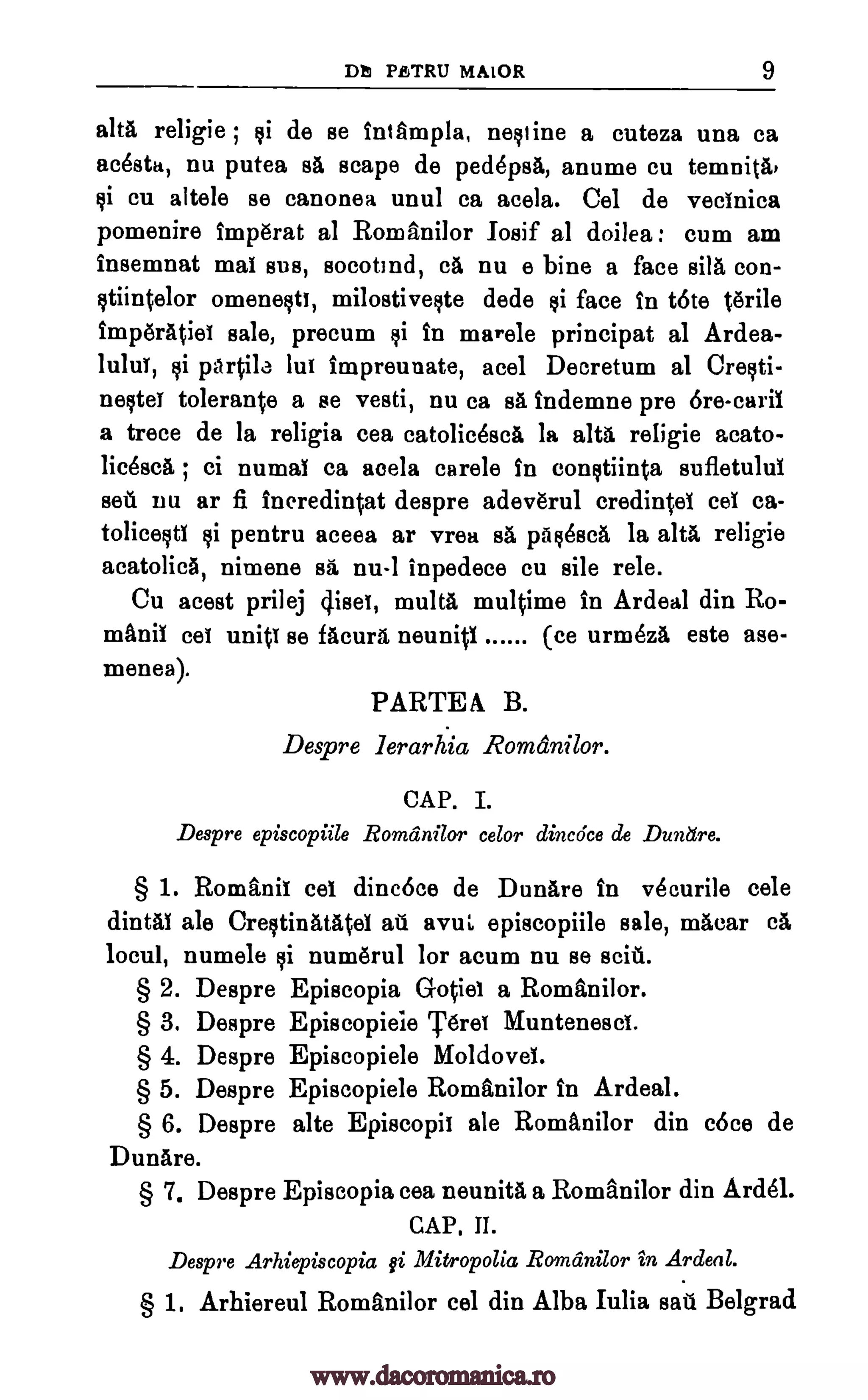 Mt PETRU MALOR 9
alts religie ; qi de se intAmpla, nelline a cuteza una ca
acesta, nu putea sa scape de ped6psA, anume cu temnita,
qi cu altele se canonea unul ca acela. Cel de vecinica
pomenire Imperat al Romanilor Iosif al doilea : cum am
Insemnat mai sus, socotmd, ca nu e bine a face sila con-
§tiintelor omenelti, milostivelte dede §i face in t6te Orile
imp&Atiei sale, precum li in marele principat al Ardea-
lului, qi panne lui impreunate, acel Decretum al Crelti-
negtei tolerante a se vesti, nu ca sA indemne pre 6re-caril
a trece de la religia cea catolicesci la alts religie acato-
licescA ; ci numal ca acela carele in con§tiinta sufletului
sell nu ar fi incredintat despre adev6rul credintel cei ca-
tolicelti Ili pentru aceea ar vrea sA pfiqesch la alts religie
acatolicA, nimene sit nu-1 inpedece cu sile rele.
Cu acest prilej (lige, multA multime in Ardeal din Ro-
manic eel units se facurl neuniti (ce urm6za este ase-
menea).
PARTE A B.
Despre lerarhia Romanilor.
CAP. I.
Despre episcopiile Romanilor celor dincdce de Duntire.
§ 1. Romani' cei dinc6ce de Dunare in v6curile cele
dintal ale Creltinatatel all avuL episcopiile sale, macar ca
locul, numele qi num6rul for acum nu se scud.
§ 2. Despre Episcopia Gotiel a RomAnilor.
§ 3. Despre Episcopieie 'IWO Muntenesci.
§ 4. Despre Episcopiele Moldovei.
§ 5. Despre Episcopiele Romanilor in Ardeal.
§ 6. Despre alte Episcopii ale Romanilor din c6ce de
DunAre.
§ 7. Despre Episcopia cea neunitA a Romanilor din Ardel.
CAP. II.
Despre Arhiepiscopia §i Mitropolia Romcinilor in Ardeal.
§ 1. Arhiereul Romanilor cel din Alba Iulia sad Belgrad
www.dacoromanica.ro
 