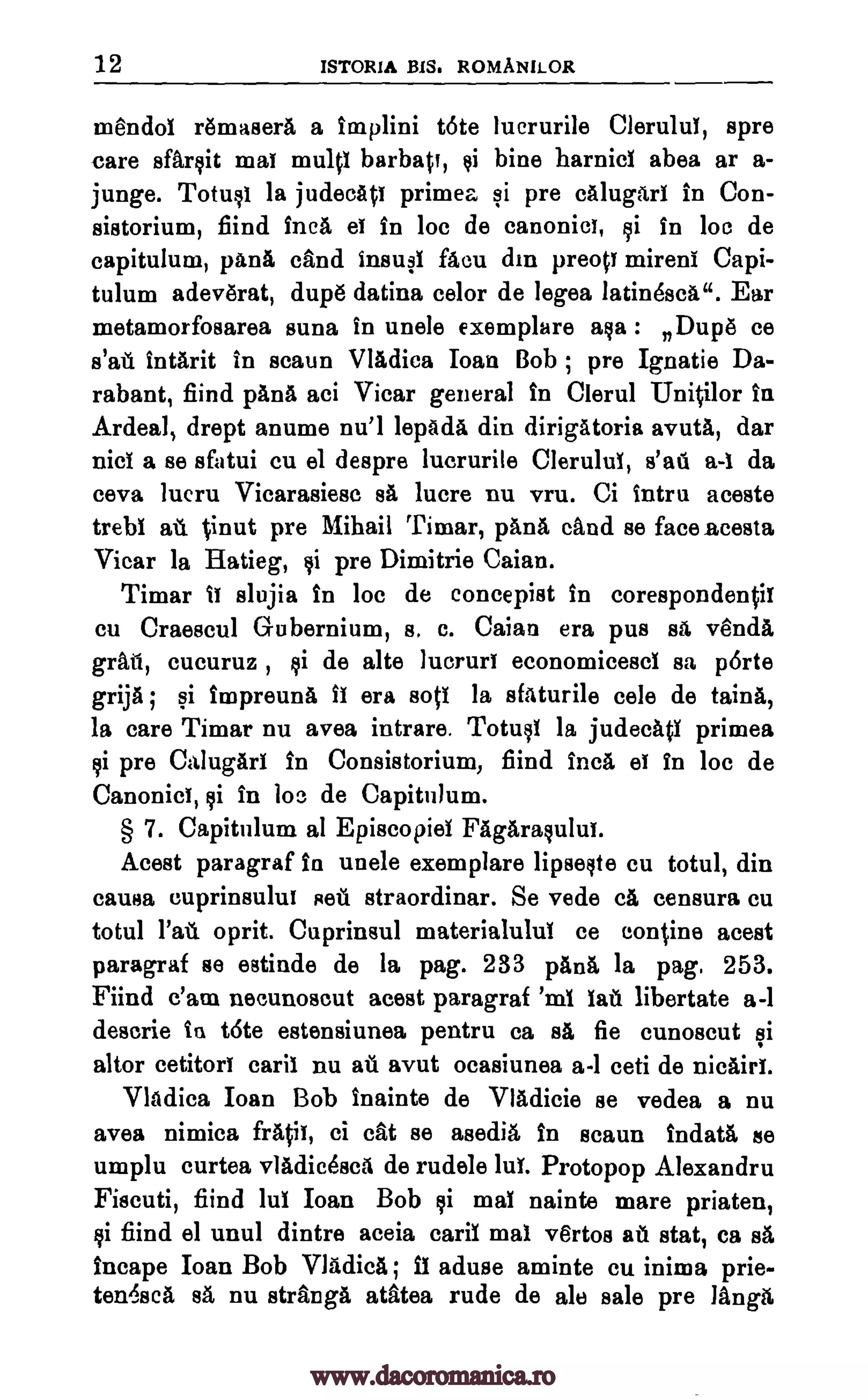 12 ISTOR1A BIS. ROMANILOR
mendoi remaserA a implini t6te lucrurile Clerului, spre
care sfarsit mat multi barbatt, si bine harnici abea ar a-
junge. Totusi la judecAti primea si pre calugari in Con-
sistorium, fiind Inca et in loc de canonic!, si in loc de
capitulum, panA cfind insusi facu din preop mireni Capi-
tulum adeverat, dupe datina celor de legea latinescA". Ear
metamorfosarea suna in unele exemplare asa : Dupe ce
s'ail intArit in scaun VlAdica Joan Bob ; pre Ignatie Da-
rabant, fiind pAnA aci Vicar general in Clerul UniOlor in
Ardeal, drept anume nu!1 lepAda din dirigatoria avutA, dar
nici a se sfatui cu el despre lucrurile Clerului, s'ail a-1 da
ceva lucru Vicarasiesc sa, lucre nu vru. Ci Intru aceste
trebi ail %inut pre Mihail Timar, pana dud se face acesta
Vicar la Hatieg, si pre Dimitrie Caian.
Timar it slujia in loc de concepist in corespondentil
cu Craescul Gubernium, s. c. Caian era pus sa vends,
grail, cucuruz , si de alte lucruri economicesci sa p6rte
grija ; si impreunA II era sots la sfaturile cele de taint,,
la care Timar nu avea intrare. Totusi la judecati primea
si pre Calugari in Consistorium, fiind Inca et in loc de
Canonici, si in boe de Capitulum.
§ 7. Capitulum al Episcopiel FAgarasuluT.
Acest paragraf in unele exemplare lipseste cu totul, din
causa cuprinsului sell straordinar. Se vede a censura cu
total 1'at oprit. Cuprinsul materialului ce con fine acest
paragraf se estinde de la pag. 233 pAnA la pag. 253.
Fiind e'am necunoscut acest paragraf 'ml WI libertate a-1
descrie in t6te estensiunea pentru ca BA fie cunoscut si
altor cetitori cari1 nu ail avut ocasiunea a-1 ceti de nicairi.
VlAdica Ioan Bob inainte de VlAdicie se vedea a nu
avea nimica filth, ci cat se asedig, in scaun indatA se
umplu curtea vladicescA de rudele Jul. Protopop Alexandra
Fiscuti, fiind lug Ioan Bob si mai nainte mare priaten,
si fiind el unul dintre aceia cara mai vertos ail stat, ca sa
incape Ioan Bob Vladica ; 11 aduse aminte cu inima prie-
ten6,8cA sA nu strange atatea rude de ale sale pre langg,
www.dacoromanica.ro
 