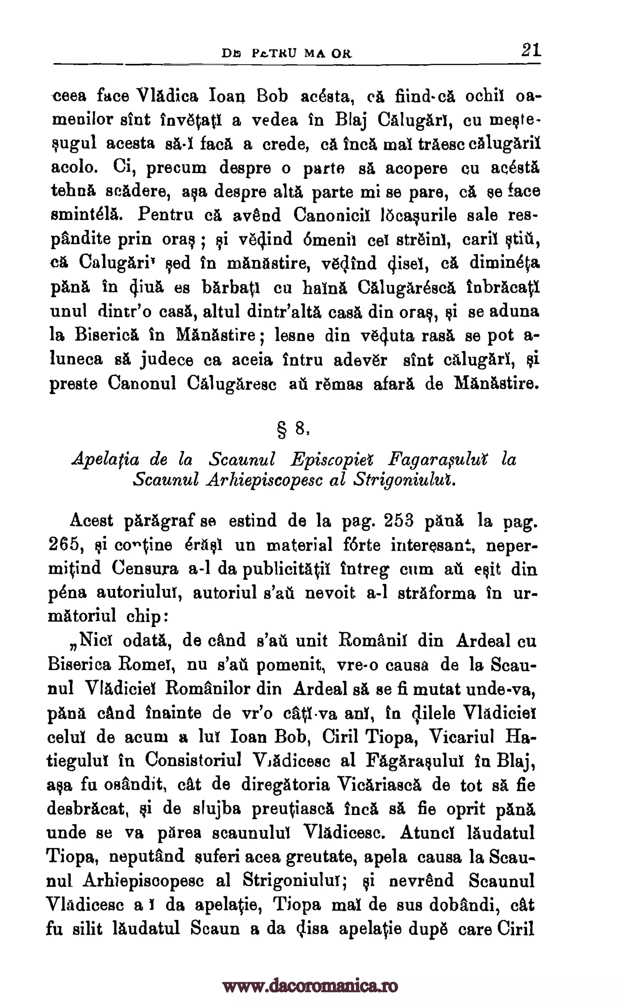 Db Pi.TKU MA OK 21
ecea face VlAdica Ioan Bob Rasta, eft find- el ochil oa-
menilor slut inv6tati a vedea In Blaj CalugAri, cu meste-
sugul acesta sA-1 face a crede, ca Inca mat trAese eAlugArii
acolo. Ci, precum despre o parte sA acopere eu aeOstA
tehna scadere, asa despre alts parte mi se pare, eft se face
smintela. Pentru ca avend Canonici! locasurile sale res-
pandite prin oras ; vedind 6menit str6inl, card stit,
ca CalugAriv led in mAnAstire, v6dind 4isel, ca dimineta
pane in 4iul es barbati Cu hainA CAlugAreseA inbraeati
unul dintr'o case, altul dintialtA easA din oral, si se aduna
la Biserica in MAnAstire lesne din vOuta rasa se pot a-
luneca sA judece ca aceia intru adev6r sint cAlugAri,
preste Canonul Calugaresc ad r6mas afarii. de MAnAstire.
§ 8,
Apelatia de la Scaunul Episcopiel Fagarasulut la
Scaunul Arhiepiscopesc al Strigoniulut.
Acest pArAgraf se estind de la pag. 253 pans la pag.
265, si OrAs1 un material forte interesan4.-., neper-
mitind Censura a-1 da publicitAtii intreg cum ad exit din
'Ana autoriului, autoriul s'ad nevoit a-1 strAforma in ur-
mAtoriul chip:
Nice odata, de &Ind 6'10. unit Romani! din Ardeal cu
Biserica Rome!, nu s'ad pomenit, vre-o causa de la Scau-
nul VIAdiciel Romanilor din Ardeal sA se fi mutat unde-va,
pana dud Inainte de vr'o cativa an!, in 4ilele Vladiciet
eelul de acum a lut Ioan Bob, Ciril Tiopa, Vicariul Ha-
tiegulu! in Consistoriul VJAdicese al FAgArasului in Blaj,
aka fu °Bandit, cat de diregAtoria ViefiriaseA de tot sA fie
desbrAcat, si de slujba preutiaseA Inca sA fie oprit On&
unde se va pArea scaunulu! VlAdieese. Atunc! lAudatul
Tiopa, neputand suferi acea greutate, apela causa la Scau-
nul Arhiepiseopese al Strigoniului; si nevrend Scaunul
VlAdieese a da apela0e, Tiopa mai de sus dobandi, eat
fu silit lAudatul Scaun a da clisa apela0e dup6 care Ciril
cet
;
co-tine
fi
fi
I
www.dacoromanica.ro
 