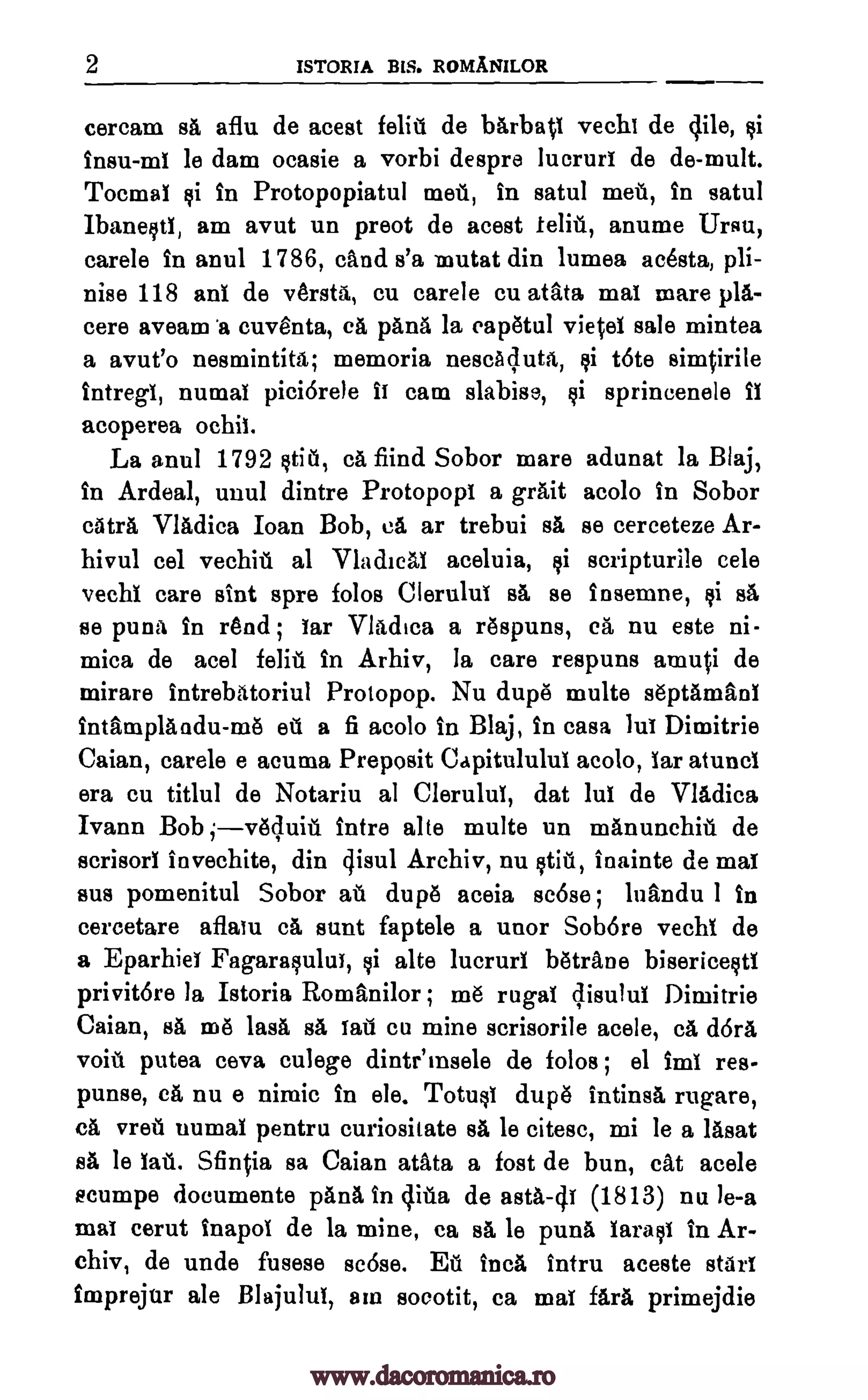 2 ISTORIA BIS. ROMANILOR
cercam sa aflu de acest felit de bArbap vechi de lile, ci
insu-ml le dam ocasie a vorbi despre lucrurt de de-mult.
Toemat $i in Protopopiatul met, In satul met, in satul
IbanestI, am avut un preot de acest ten, anume Ursu,
carele in anul 1786, cand s'a mutat din lumea acesta, pli-
nise 118 ant de versta, cu carele cu atata mat mare pia-
cere aveam 'a cuventa, CA pans la eapetul vietel sale mintea
a avut'o nesmintita; memoria nescAluta, ci tote simVrile
intregt, numat piciarele it cam slabise, $i sprincenele it
acoperea ochit.
La anul 1792 stit, ca fiind Sobor mare adunat la Blaj,
in Ardeal, unul dintre Protopopi a grait acolo In Sobor
Mil Vladica Joan Bob, ea ar trebui sa se cerceteze Ar-
hivul eel vechit al VladicAt aceluia, ci scripturile cele
vechi care skit spre folds Cierulut BA se insemne, ci sA
se puna in rend ; tar Vladica a respuns, ca nu este ni-
mica de acel feat in Arhiv, la care respuns amui de
mirare intrebatoriul Protopop. Nu dupe multe septamant
intamplandu-me et a fi acolo in Blaj, in casa lut Dimitrie
Caian, carele e acuma Preposit Capitululut acolo, tar atunci
era cu titlul de Notariu al Clerulut, dat Mt de Vladica
Ivann Bob ;veluit intre alte multe un mAnunchit de
scrisort invechite, din qisul Archiv, nu stit, inainte de mat
sus pomenitul Sobor at dupe aceia scOse ; luandu 1 in
cercetare aflatu ca aunt faptele a unor Sob6re vechi de
a Eparhiet Fagarasulut, si alte lucrurt betrane bisericestt
privitOre la Istoria Romanilor ; me rugal qisulul Dimitrie
Caian, ea me WA sa tail cu mine scrisorile acele, ca (16/.1
voit putea ceva culege dintemsele de folds; el imt res.
punse, ca nu e nimic in ele. Totust dupe intinsa rugare,
ca vret numat pentru curiositate BA le citesc, mi le a Meat
sa le tat. Sfirqia sa Caian atata a fost de bun, cat acele
ecumpe documente pAna in cjita de asta-4t (1813) nu le-a
mat cerut inapot de la mine, ca sa le puna tarast in Ar-
chiv, de unde fusese scose. Et Inca intru aceste start
imprejur ale Blajulut, am socotit, ca mat fara primejdie
www.dacoromanica.ro
 