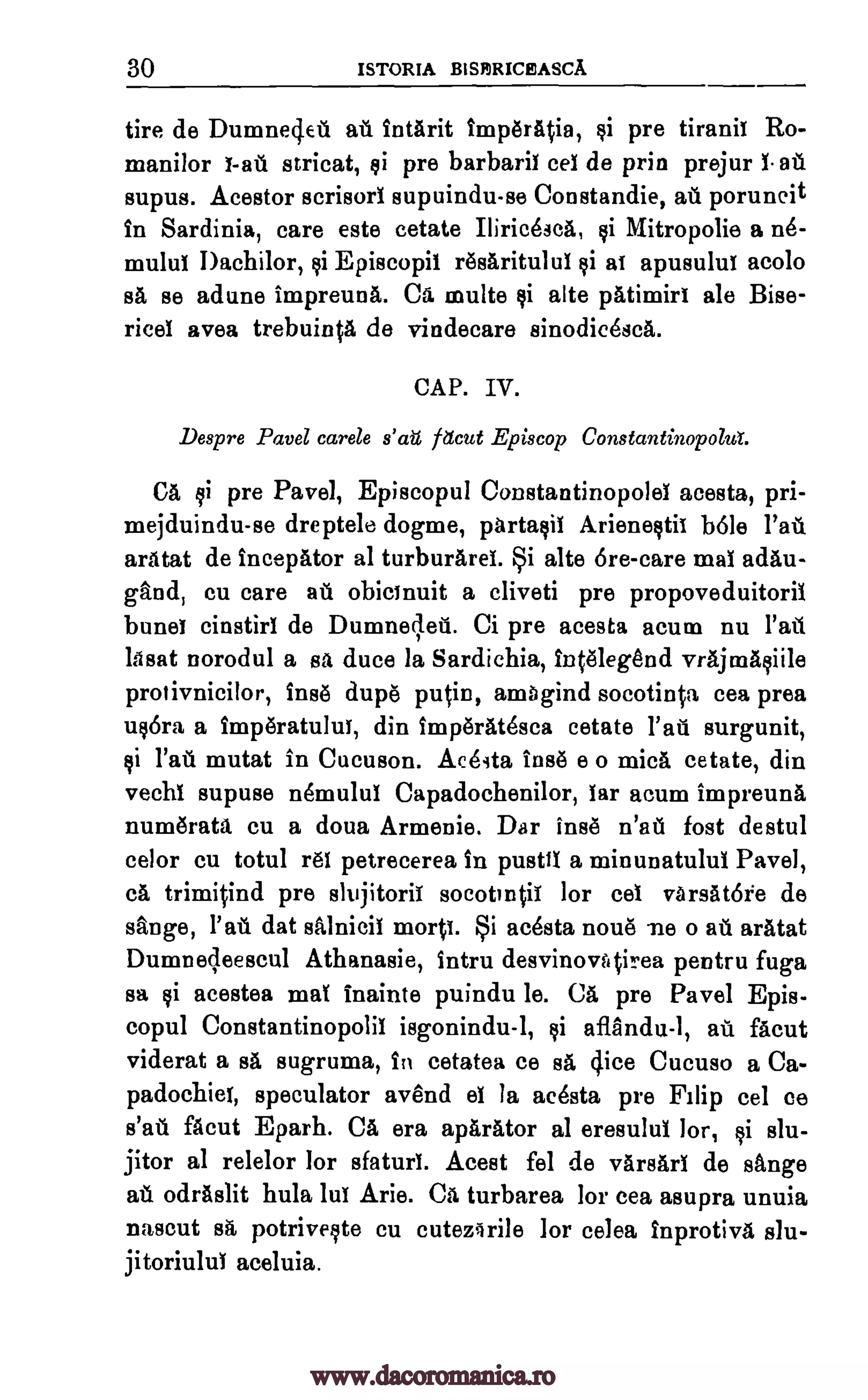 30 ISTORIA BISIDRICEASCA
tire de Dumnedeu at. IntArit imperA0a, $i pre tiraniT Ro-
manilor 1-ail stricat, si pre barbaril cel de prin prejur 1. ate
supus. Acestor scrisorI supuindu-se Constandie, at poruncit
in Sardinia, care este cetate Thrice 3cA, §i Mitropolie a n6-
mului I)achilor, 14.i Episcopil r6saritului gi at apusului acolo
sa se adune impreuna. Ca multe qi alte patimiri ale Bise-
rice! avea trebuinta de vindecare sinodicesca.
CAP. IV.
Despre Pavel carele s'ati Pod Episcop Constantinopolut.
CA ci pre Pavel, Episcopul ConstantinopoleI acesta, pri-
mejduindu-se dreptele dogme, partasil Arieneqtii b6le Pall
aratat de incepator al turburarei. Si alte 6re-care maI adau-
gaud, cu care at. obicinuit a cliveti pre propoveduitoril
bunel cinstirl de Dumneleti. Ci pre acesta acum nu Pad
lasat norodul a sa duce la Sardichia, intaegend vrajmaciile
protivnicilor, Ins() dupe putin, amagind socotinta cea prea
u§6ra a imperatului, din imperatesca cetate Patt surgunit,
qi Pau mutat in Cucuson. Aceita Ins e o mica cetate, din
vechi supuse nemului Capadochenilor, lar acum impreuna
numerata cu a doua Armenie. Dar inse n'ati fort destul
celor cu totul 1.61 petrecerea in pusttl a minunatulul Pavel,
ca trimitind pre slujitorit socotintii for cel varsatore de
Ange, Pall dat salnicil morti. Si acesta flouts' ne o all aratat
Dumnecleescul Athanasie, intru desvinovAtirea pentru fuga
sa §i acestea mat inainte puindu le. CA pre Pavel Epis-
copul Constantinopolil isgonindu-1, §i aflAndu-1, ail' facut
viderat a sa sugruma, In cetatea ce sa dice Cucuso a Ca-
padochiet, speculator avend el la acesta pre Fi lip eel ce
s'al facut Eparh. Ca era aparator al eresulul lor, §i slu-
jitor al relelor for sfaturI. Acest fel de varsari de sange
au odraslit hula lui Arie. Ca turbarea for cea asupra unuia
nascut sa, potriveste cu cutezirile for celea Inprotiva slu-
jitoriuluI aceluia.
www.dacoromanica.ro
 