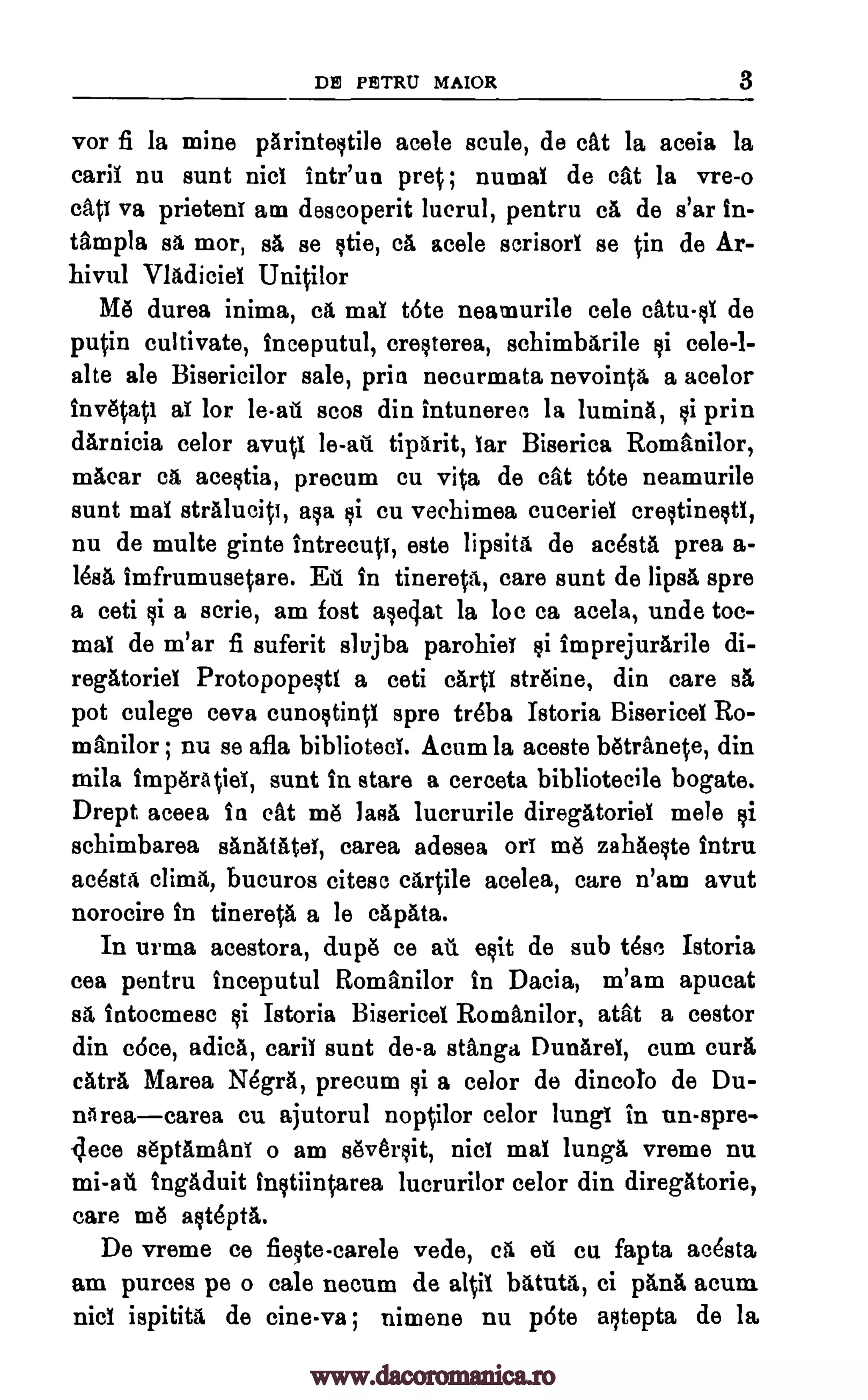 DE PETRU MAIOR 3
vor fi la mine parinteqtile acele scule, de cat la aceia la
earll nu aunt nici inteun pret ; numal de cat la vre-o
call va prieten! am descoperit lucrul, pentru ca de s'ar in-
tampla sa mor, as se qtie, ca acele scrisorT se in de Ar-
hivul Vladiciel Unitilor
Me durea inima, ca maT tote neamurile cele catu §I de
putin cultivate, inceputul, cre§terea, schimbarile qi cele-l-
alte ale Bisericilor sale, prin necurmata nevointa a acelor
invetati a! lot. le -ail scos din intuneree la lumina, qi prin
darnicia celor avutl le -au tiparit, Tar Biserica Romanilor,
macar ca ace§tia, precum cu vita de cat tote neamurile
aunt mal stralucitt, aka li cu vechimea cuceriel creqtine§ti,
nu de multe ginte intrecuti, este lipsita de acesta prea a-
lesa imfrumusetare. Ell in tinereta, care aunt de lipsa spre
a ceti §i a aerie, am fort mei:Tat la loc ca acela, unde toe-
maT de m'ar fi suferit slajba parohie! qi imprejurarile di-
regatoriel Protopope§ti a ceti cart! streine, din care as
pot culege ceva cunoqtintl spre treba Istoria Bisericei Ro-
manilor ; nu se afla biblioteci. Acum la aceste betranete, din
mila imperatie!, aunt in stare a cerceta bibliotecile bogate.
Drept aceea in cat me lass lucrurile diregatoriel mele qi
schimbarea sanatatel, carea adesea or! me zahae§te Intru
ac6sta clime, bucuros citesc cartile acelea, care n'ara avut
norocire in tinereta a le capata.
In urma acestora, dupe ce au e§it de sub tdse Istoria
cea pentru inceputul Romanilor In Dacia, m'am apucat
as intoemese §i Istoria Bisericel Romanilor, atat a cestor
din c6ce, adica, cari! aunt de-a stanga Dunarel, cum cure
catra Marea N6gra, precum §i a color de dincolo de Du-
nareacarea cu ajutorul noptilor celor lung! in un-spre-
flece septaman! o am sever§it, nici ma! lunga vreme nu
mi-ail tngaduit inqtiintarea lucrurilor celor din diregatorie,
care me aqt6pta.
De vreme ce fie§te-carele vede, ca ail cu fapta ac6sta
am purees pe o tale necum de altil batuta, ci Omit acum
nici ispitita de cine-va ; nimene nu p6te aqtepta de la
www.dacoromanica.ro
 