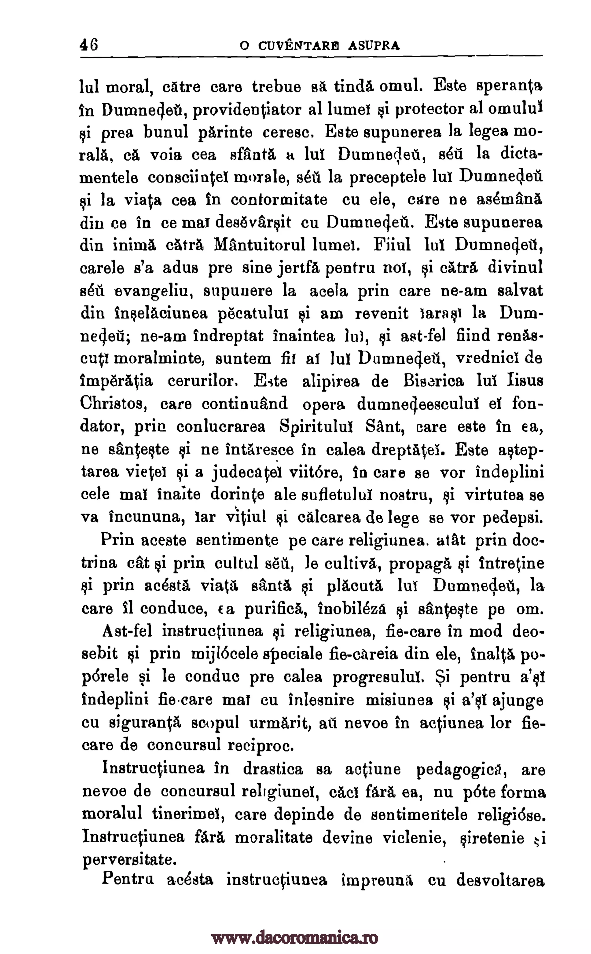46 o CUVENTARP1 ASUPRA
lul moral, catre care trebue ag, tinda, omul. Este speranta
In Dumnecjet, providentiator al lumet si protector al omulul
si prea bunul parinte ceresc. Este supunerea la legea mo-
rala, ca voia cea sfanta a lul Dumneclet, sett la dicta-
mentele conseiintet morale, set la preceptele lut Dumnecleu
si la viata cea in contormitate cu ele, care ne as4mana
din ce in ce mat desevarsit cu Dumnedeil.. Este supunerea
din inima catra Mantuitorul lumet. Fiiul lut Dumneciet,
carele s'a adus pre sine jertfa pentru not, §i cAtra divinul
sots evangeliu, supuuere la acela prin care ne-am salvat
din In§elaciunea pecatulut §i am revenit lara to la Dum-
neq.eii; ne-am indreptat inaintea lut, si ast-fel fiind renas-
cutt moralminte, suntem fit at 11.11 Dunineclett, vrednicl de
imp6r4ia cerurilor. Este alipirea de Bisarica lul Iisus
Christos, care continuand opera dumne4eesculul et fon-
dator, prin conlucrarea Spiritulul Sant, care este in ea,
ne santeste si ne intaresce in calea dreptatet. Este astep-
tarea vietet si a judecatet viitore, in care se vor indeplini
cele mat Waite dorinte ale sufletulul nostru, si virtutea se
va incununa, tar vitiul si calcarea de lege se vor pedepsi.
Prin aceste sentimente pe care religiunea. atat prin doc-
trina cat si prim cultul sell, le cultiva, propagli §i intretine
si prin ae4ata vial& Banta si placuta lut Dumnec,leti, la
care 11 conduce, Ea purifica, Inobileza si santeste pe om.
Ast-fel instructiunea si religiunea, fie-care in mod deo-
sebit si prin mijlocele speciale fie-eareia din ele, inalt& po-
pdrele si Is conduc pre calea progresulut. Si pentru a's1
indeplini fiecare mat cu inlesnire misiunea si a's1 ajunge
cu siguran0 scopul urmarit, ail nevoe in actiunea for fie-
care de concursul reeiproc.
Instructiunea in drastica sa actiune pedagogics, are
nevoe de concursul rellgiund, tact far& ea, nu p6te forma
moralul tinerimet, care depinde de sentimeritele religiose.
Instructiunea fara moralitate devine viclenie, siretenie .,,.i
perversitate.
Pentru ac4sta instructiunea impreuna cu desvoltarea
www.dacoromanica.ro
 