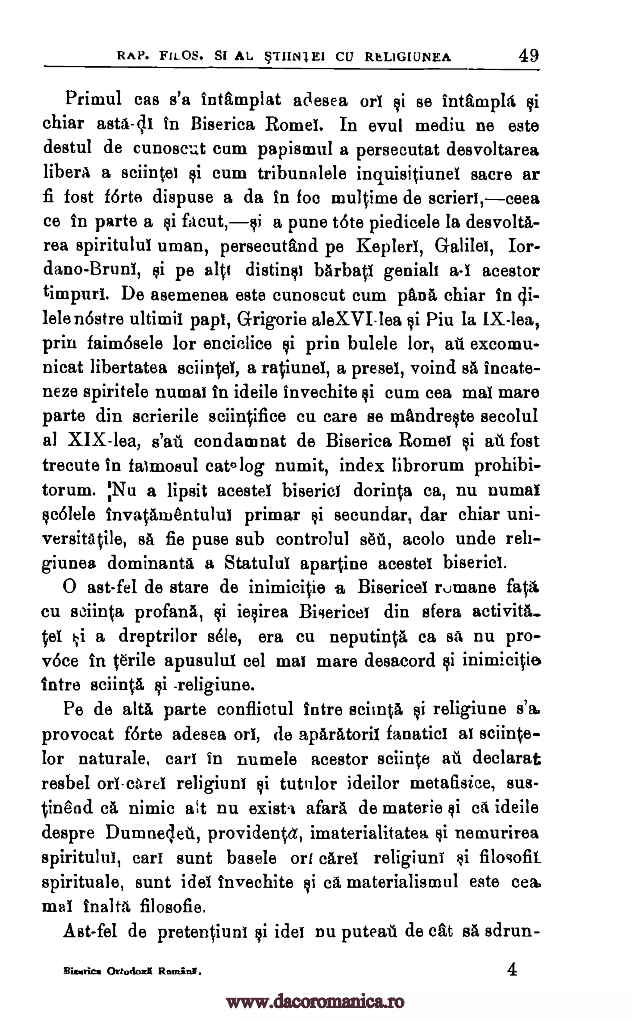RAP. FILOS. SI AL STIIN1EI CU RELIGIUNEA 49
Primul cas s'a intamplat adesea orl si se intampla si
chiar asta-cli in Biserica Romei. In evul mediu ne este
destul de cunoscut cum papismul a persecutat desvoltarea
liberA a sciinto si cum tribunalele inquisitiunel sacre ar
fi fost forte dispuse a da in foe multime de scrierl, ceea
ce in parte a si facut,si a pune tote piedicele la desvolta-
rea spiritulul uman, persecutand pe Kepler', Galilee, Ior-
dano-Bruni, si pe alt] distills] barbatl genial] a-I acestor
timpuri. De asemenea este cunoscut cum pans chiar In 4i-
lele nostre ultimil pap', Grigorie aleXVI-lea si Piu la IX-lea,
prin faim6sele lor encielice si prin bulele lor, ail excomu-
nicat libertatea sciintei, a ratiunei, a preset, voind sa incate-
neze spiritele numa] in ideile invechite si cum cea mal mare
parte din scrierile sciintifice cu care se mandreste secolul
al XIX-lea, s'ati condamnat de Biserica Rome' $i au fost
trecute in faimosul catolog numit, index librorum prohibi-
torum. :Nu a lipsit acestel biserici dorinta ca, nu numai
scolele invatamentului primar si secundar, dar chiar uni-
versitAtile, sa fie puse sub controlul sett, acolo undo reit-
giunea dominants a Statulul apartine acestel biserici.
0 ast-fel de stare de inimicitie .a, Bisericel rumane fats
cu sciinta profana, si iesirea Biaerice] din sfera activita-
tel ki a dreptrilor sole, era cu neputinta ca sa nu pro-
v6ce in terile apusulul eel mal mare desacord si inimicitie
Intro sciinta $i -religiune.
Pe de alts parte confliotul intre scinata li religiune s'a,
provocat forte adesea orl, de aparatoril fanatic' al sciinte-
lor naturale, call in numele acestor sciinte ail declarat
resbel orl-etrei religiune si tutulor ideilor metafisice, sus-
tinead ca nimic at nu exist' afara de materie si ca ideile
despre Dumneleil, providentet, imaterialitatea si nemurirea
spiritulul, car] aunt basele on caret religiune si filogofit
spirituale, aunt idel invechite si ea materialismul este cea,
mat inalta filosofie.
Ast-fel de pretentiuni si ides nu puteati de cat sa sdrun-
Bison= Ortodoa Ratan'. 4
www.dacoromanica.ro
 