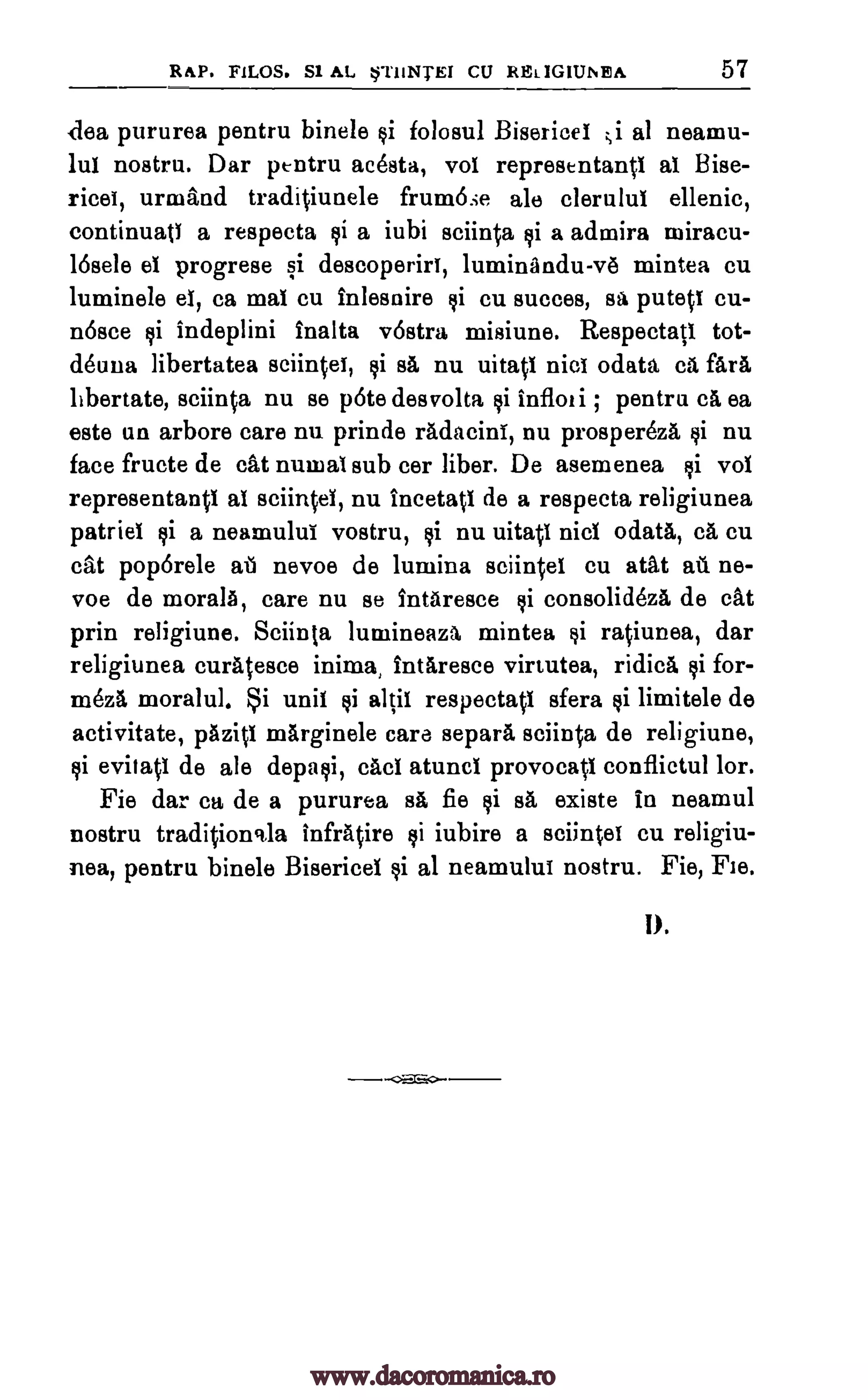 RAP. FILOS. S1 AL *71INTEI CU RELIGIUNEA 57
(-lea pururea pentru binele folosul Bisericel ;i al neamu-
lui nostru. Dar pentru acesta, vol representantl al Bise-
ricei, urmand traditiunele frum6se ale clerulul ellenic,
continuatl a respecta si a iubi sciinta si a admira niiracu-
16sele el progrese si descoperiri, luminandu-v6 mintea cu
luminele el, ca mat cu fnlesnire cu succes, putetl cu-
n6sce $i indeplini fnalta v6stra, misiune. Respectati tot-
deuna libertatea sciintel, FA nu uitati nicl odata ca far&
libertate, sciinta nu se pOte desvolta tli infloti ; pentru ca ea
este un arbore care nu prinde radacini, nu prospereza $i nu
face fructe de cat numal sub cer fiber. De asemenea vol
representanti al sciintel, nu ineetati de a respecta religiunea
patriel ci a neamului vostru, si nu uitatl nicl °data, ca cu
cat poporele aii nevoe de lumina sciintel cu atat at. ne-
voe de morals, care nu se 1ntaresce consolideza de cat
prin religiune. Sciin(a lumineaza mintea ratiunea, dar
religiunea curatesce i.nima Intaresce virtutea, ridica si for-
meza moralul. i unit si altil respectatl sfera tai limitele de
activitate, pazig marginele care separa sciinta de religiune,
evitatl de ale depasi, cad atuncl provocatl conflictul for.
Fie dar ca de a pururea sa fie si sa, existe in neamul
nostru traditioncda infratire ci iubire a sciintel cu religiu-
nea, pentru binele Bisericel $i al neamului nostru. Fie, Fie.
1).
si sa
$i
¢i
¢i
si
¢i
www.dacoromanica.ro
 