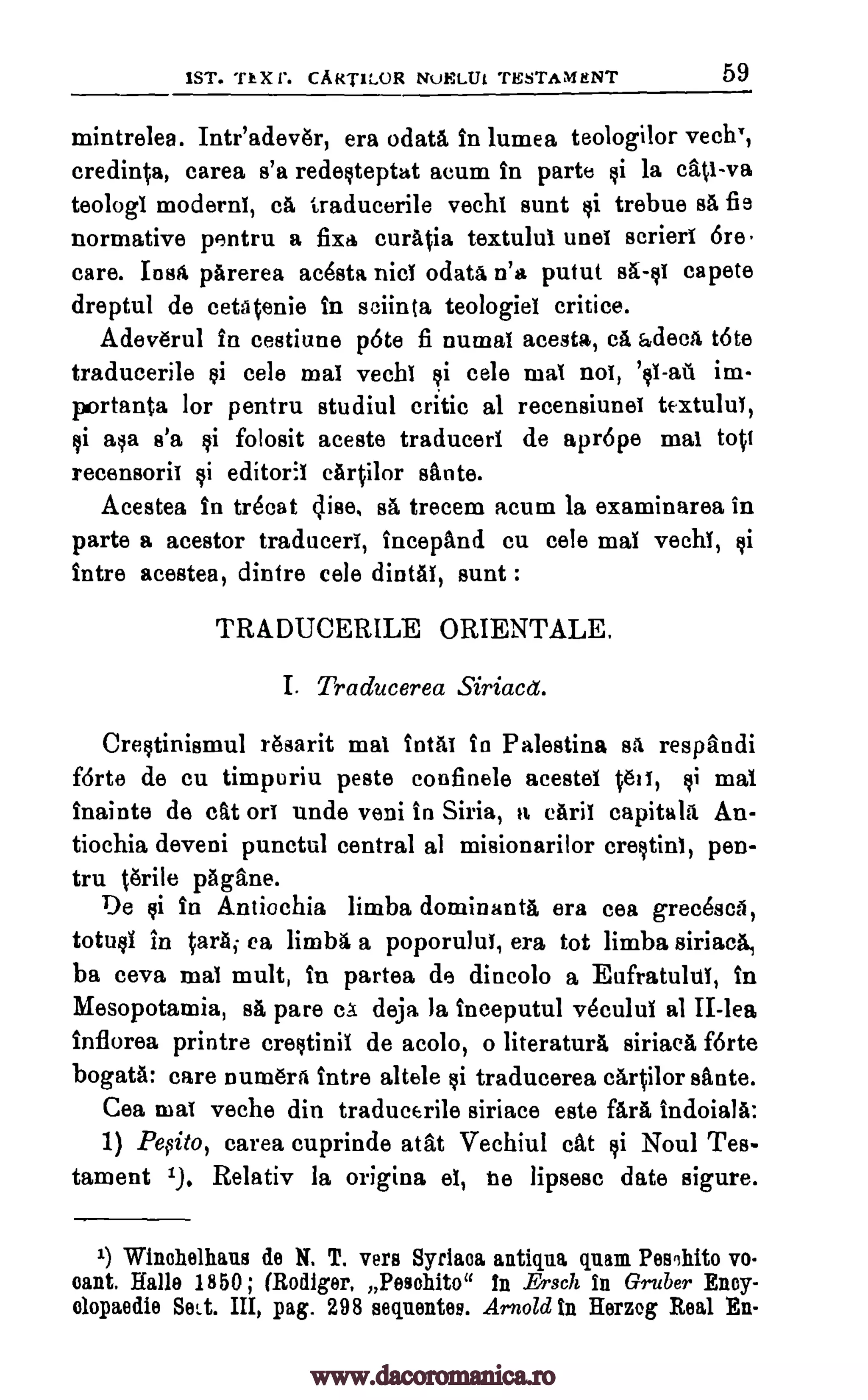 1ST. Th X Is. CART1LOR NuELUL TESTAMENT 59
mintrelea. Inteadever, era °data In lumea teologilor vechT,
credit:4a, carea s'a redesteptat acum In parte §i la cati-va
teologi moderns, cA traducerile vechi aunt ti trebue s5, fie
normative pentru a fixa curatia textului unei scrieri 6re.
care. Iost parerea acesta nice odata n'a putut sA-si capete
dreptul de cetatenie in sciinta teologiel critice.
Adeverul In cestiune p6te fi numai acesta, ce adeca tote
traducerile tai cele mai vechi cele mai nos, im-
portanta for pentru studiul critic al recensiunei textului,
asa s'a folosit aceste traducers de aprope mai tott
recensoril editorii cArtilor sante.
Acestea in trOcat Elise, se trecem acum la examinarea in
parte a acestor traducers, incepand cu cele mai vechi,
intre acestea, dintre cele dintAl, aunt :
TRADUCERILE ORIENTALE.
I. Traducerea Siriacet.
Crestinismul resarit mai intAi in Palestina sa respandi
f6rte de cu timpuriu peste confinele acestel hots, $i mai
inainte de cat on uncle veni in Siria, a can't capitals An-
tiochia deveni punctul central al misionarilor crestini, pen-
tru tgrile pagane.
De si In Antiochia limba dominants, era cea grecesca,
totusi in tarsi ea limba a poporului, era tot limba siriaca,
ba ceva mai mult, in partea de dincolo a Eufratulti, in
Mesopotamia, s5, pare ca deja la inceputul v6cului al II-lea
Inflorea printre crestinii de acolo, o literaturA siriaca forte
bogatA: care numera intre altele traducerea cartilor sante.
Cea mat veche din traducerile siriace este fare, indoiala:
1) Pe,sito, carea cuprinde atat Vechiul cat si Noul Tes-
tament 1.). Relativ la origina el, he lipsesc date sigure.
1) Winehelhans de N. T. vers Syrian antiqna glum PesIllito vo
cant. Halle 1850; (Rodger, Pew:bite" In Ersch In Gruber Eney-
olopaedie Sett. III, pag. 298 seventes. Arnold In Herzog Real En-
si '0-au
si si
si
si
$i
www.dacoromanica.ro
 