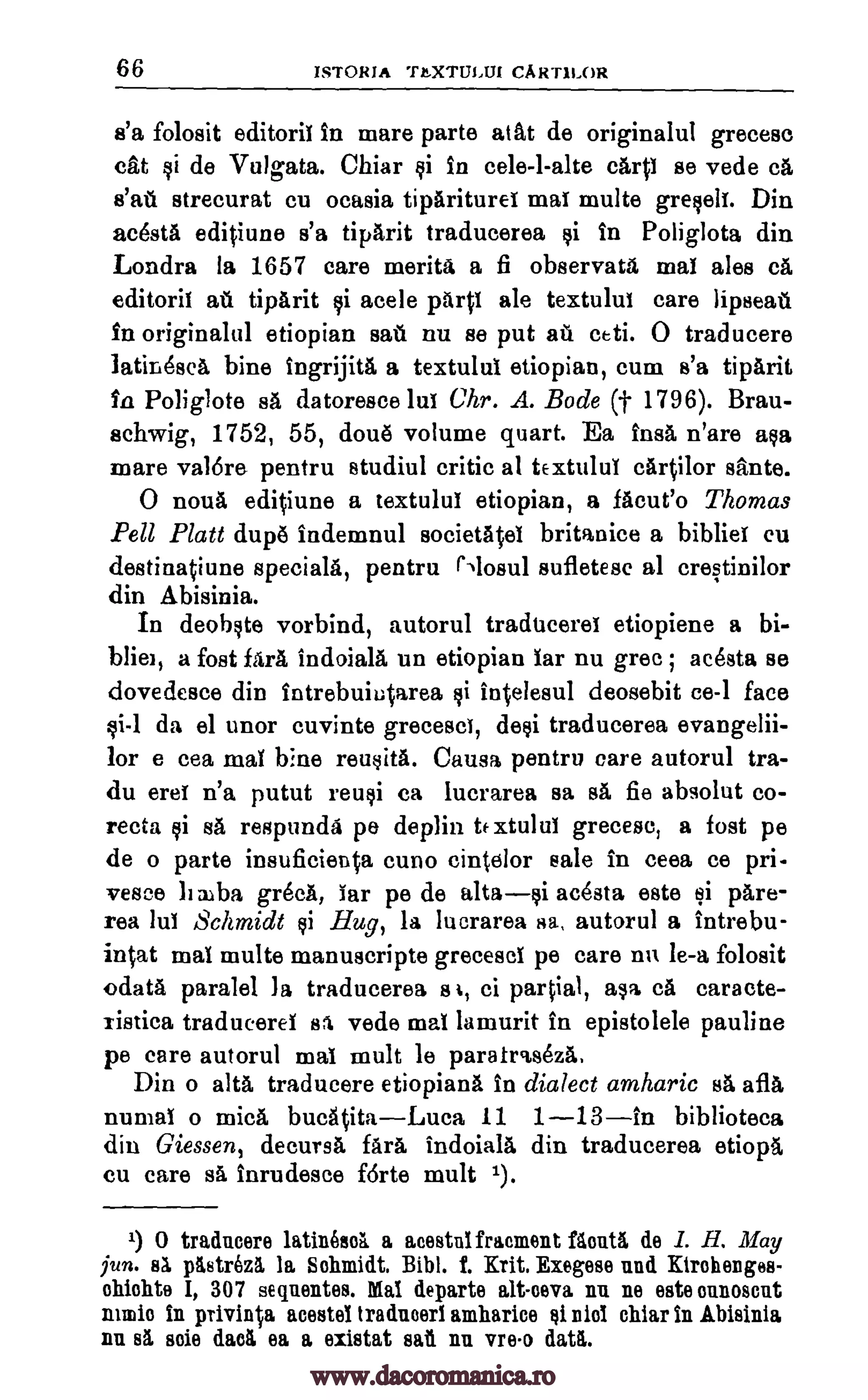 66 ISTORIA TEXTULIJI CART1LOR
s'a folosit editoril in mare parte atat de originalul grecesc
cat si de Vulgata. Chiar $i in cele-l-alte carp se vede ca
stall strecurat cu ocasia tipariturei mal multe greseif. Din
acesta editiune s'a tiparit traducerea si in Poliglota din
Londra la 1657 care merits a fi observata mat ales cA,
editoril au tipArit si acele pant ale textulut care lipseat
in originalul etiopian sati nu se put ail ceti. 0 traducere
latiriOsca bine ingrijitit a textului etiopian, cum s'a tiparit
in Poliglote sa datoresce lui Chr. A. Bode (t 1796). Bran-
schwig, 1752, 55, doue volume quart. Ea hula n'are asa
mare val6re pentru studiul critic at tExtuluT cartilor sante.
0 noun editiune a textulut etiopian, a facile° Thomas
Pell Platt dup#5 indemnul societAtel britanice a bibliel cu
destinatiune specials, pentru Mosul sufletesc al crestinilor
din Abisinia.
In deobste vorbind, autorul tradticerei etiopiene a bi-
bliet, a fost fora indoiala un etiopian tar nu grec ; acesta se
dovedesce din intrebuiutarea si intelesul deosebit ce-1 face
gi-1 da el unor cuvinte greceset, deli traducerea evangelii-
lor e cea mat bine reusita. Causa pentru care autorul tra-
du eret n'a putut reusi Ca lucrarea sa sa fie absolut co-
recta si sa respunda pe deplin te xtulul grecese, a fost pe
de o parte insuficieuta cuno cintclor sale in ceea ce pri-
vesce b alba gr6cA, Tar pe de altasi acesta este li pare-
rea luT Schmidt qi Hug, la lucrarea sa, autorul a intrebu-
intat mat multe manuscripts grecescl pe care nu le-a folosit
odata paralel la traducerea a I, ci partial, ale ca cars cte-
ristica traduceret ss vede mat lamurit in epistolele pauline
pe care autorul mat mult be paratraseza.
Din o alts traducere etiopiana in dialect amharic sa afla
numal o mica bucatitaLuca 11 1-13in biblioteca
din Giessen, decursa faim indoiala din traducerea etiopa
cu care sa inrudesce forte mult 1).
1) 0 traducer() latineed a acestulfracment Mont& de I. H. May
jun. Ea pttstrez5, la Schmidt. Bibl. I. Mt, Exegese and Kirohenges-
chichte I, 307 sequentes. Mai departe alt-ceva nu ne sate ounoscnt
main in privinta acestel traducerl amharice si niot chiar in Abisinia
nu s5. soie dad ea a existat sati nn vreo datti.
www.dacoromanica.ro
 
