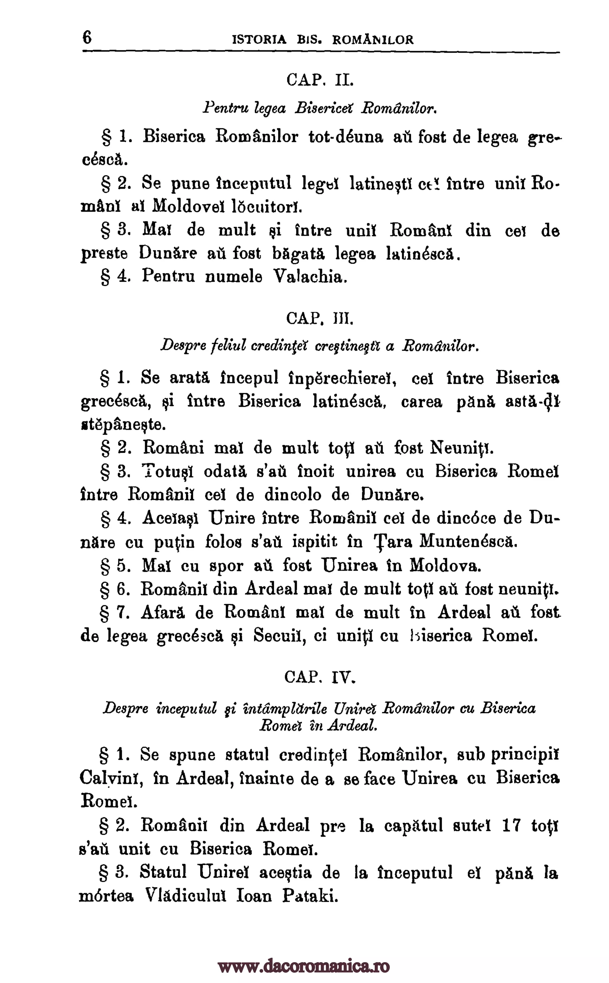 6 ISTORIA BIS. ROMANILOR
CAP. II.
Pentru legea Bisericd Romdnilor.
§ 1. Biserica Romani lor tot-d6una ati fost de legea gre-
cesca.
§ 2. Se pune inceputul legbi latineltI cc! intre unit Ro-
maul at Moldove! locuitort.
§ 3. Mat de mult yi intre unit Roman! din cei de
presto Dunare a fost bagatrt legea latinesca.
§ 4. Pentru numele Valachia.
CAP. HI.
Despre feliul credinfeY cregtinega a Romanilor.
§ 1. Se area fncepul inp6rechieret, cet intre Biserica
grecesca, li intre Biserica latinescA, carea pant), asta-c11
stepaneste.
§ 2. Romani mat de mult tott at. foot Neunip.
§ 3. Totust °data s'al't inoit unirea cu Biserica Rome!
intre Romanic eel de dincolo de Dunare.
§ 4. Acetasi Unire intro Romanii col de dincoce de Du-
nare cu putin folos s'at. ispitit in Tara Muntendsca.
§ 5. Mai cu spor aii foot Unirea in Moldova.
§ 6. Romanic din Ardeal mat de mult tot! au foot neunip.
§ 7. Afars de Roman! mat de mult in Ardeal sit foot.
de legea grecesca si Secuil, ci unit! cu liserica Rome!.
CAP. IV.
Despre inceputul gi intdmpletrile Uniret Romdnilor cu Biserica
Rome! in Ardeal.
§ 1. Se spune statul credintet Romani lor, sub principil
Calvin!, in Ardeal, inainte de a se face Unirea cu Biserica
Rome!.
§ 2. Romanis din Ardeal pre la capiitul sutel 17 top
s'aul unit cu Biserica Rome!.
§ 3. Statul Uniret acestia de la inceputul et pane, la
mortea Vladicu lut Ioan Pataki.
www.dacoromanica.ro
 
