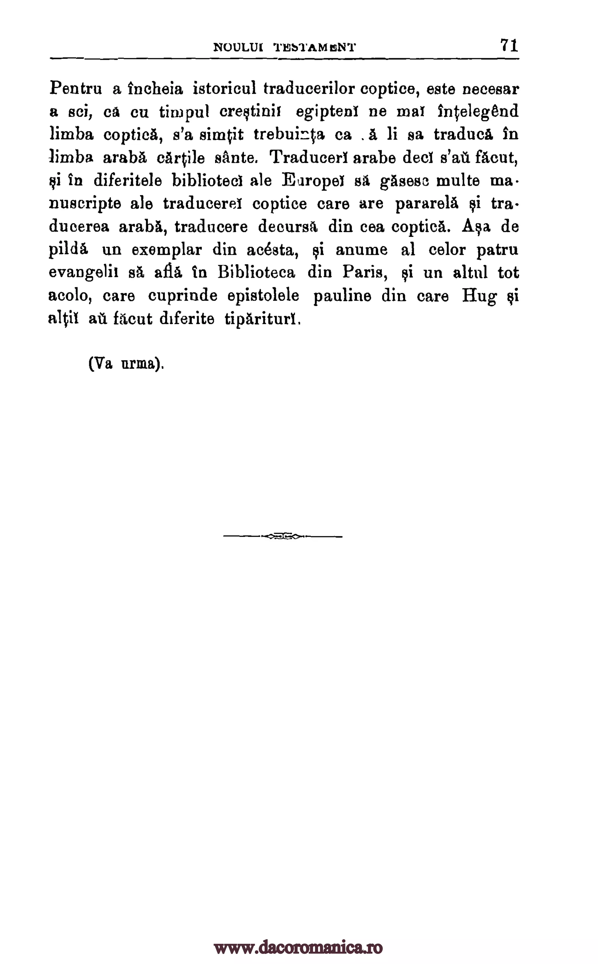 NOULUI TESTAM IsNT 71
Pentru a tncheia istoricul traducerilor coptice, este necesar
a sci, Ca cu timpul crestinii egipteni ne mat intelegend
limba coptica, s'a simpt trebuinta ca . a, li sa traduci in
limba araba cartile sante. Traducert arabe dect facut,
Ili In diferitele bibliotect ale Europet sa gasesc multe ma
nuscripte ale traduceret coptice care are pararela tra-
duaerea araba, traducere decursa din cea coptica. Asa de
pilda un exemplar din acesta, anume al celor patru
evangelic sa afia in Biblioteca din Paris, $i un altrd tot
acolo, care cuprinde epistolele pauline din care Hug si
a101 at facut diferite tipariturl.
(Va lama).
salt
1i
1i
www.dacoromanica.ro
 