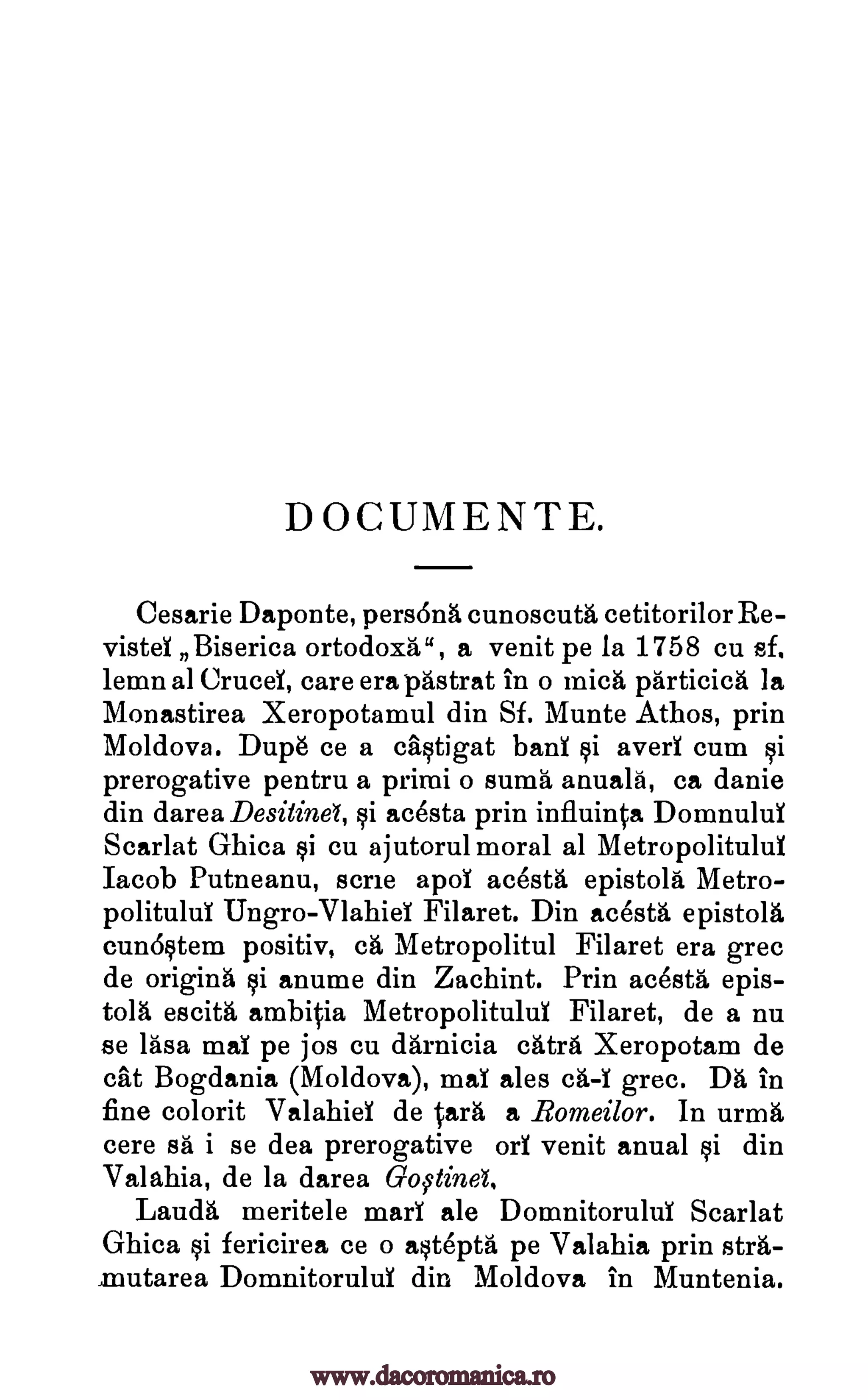 DOCUMENTE.
Cesarie Daponte, persons cunoscuta cetitorilor Re-
vista Biserica ortodoxa", a venit pe la 1758 cu sf.
lemn al Crucd, care era pastrat in o mica particica la
Monastirea Xeropotamul din Sf. Munte Athos, prin
Moldova. Dupe ce a caqtigat banl qi avert cum 0
prerogative pentru a priori o sums anualfi, ca danie
din darea Desitinel, qi acesta prin influinta Domnulul
Scarlat Ghica §i cu ajutorul moral al Metropolitulul
Jacob Putneanu, scree apol acesta epistola Metro-
politulul Ungro-Vlahid Filaret. Din acesta epistola
cuno§tem positive eh Metropolitul Filaret era grec
de originh qi anume din Zachint. Prin acesta epis-
tola escita ambitia Metropolitulul Filaret, de a nu
se rasa maT pe jos cu darnicia catra Xeropotam de
cat Bogdania (Moldova), maT ales ca -T grec. DA in
fine colorit Valahiel de Cara a Bomeilor. In urma
cere sA i se dea prerogative orl venit anual qi din
Valahia, de la darea GoOnd.
Lauda meritele marl ale Domnitorulul Scarlat
Ghica qi fericirea ce o a§tepta pe Valahia prin stra-
,mutarea Domnitorulul din Moldova in Muntenia.
www.dacoromanica.ro
 