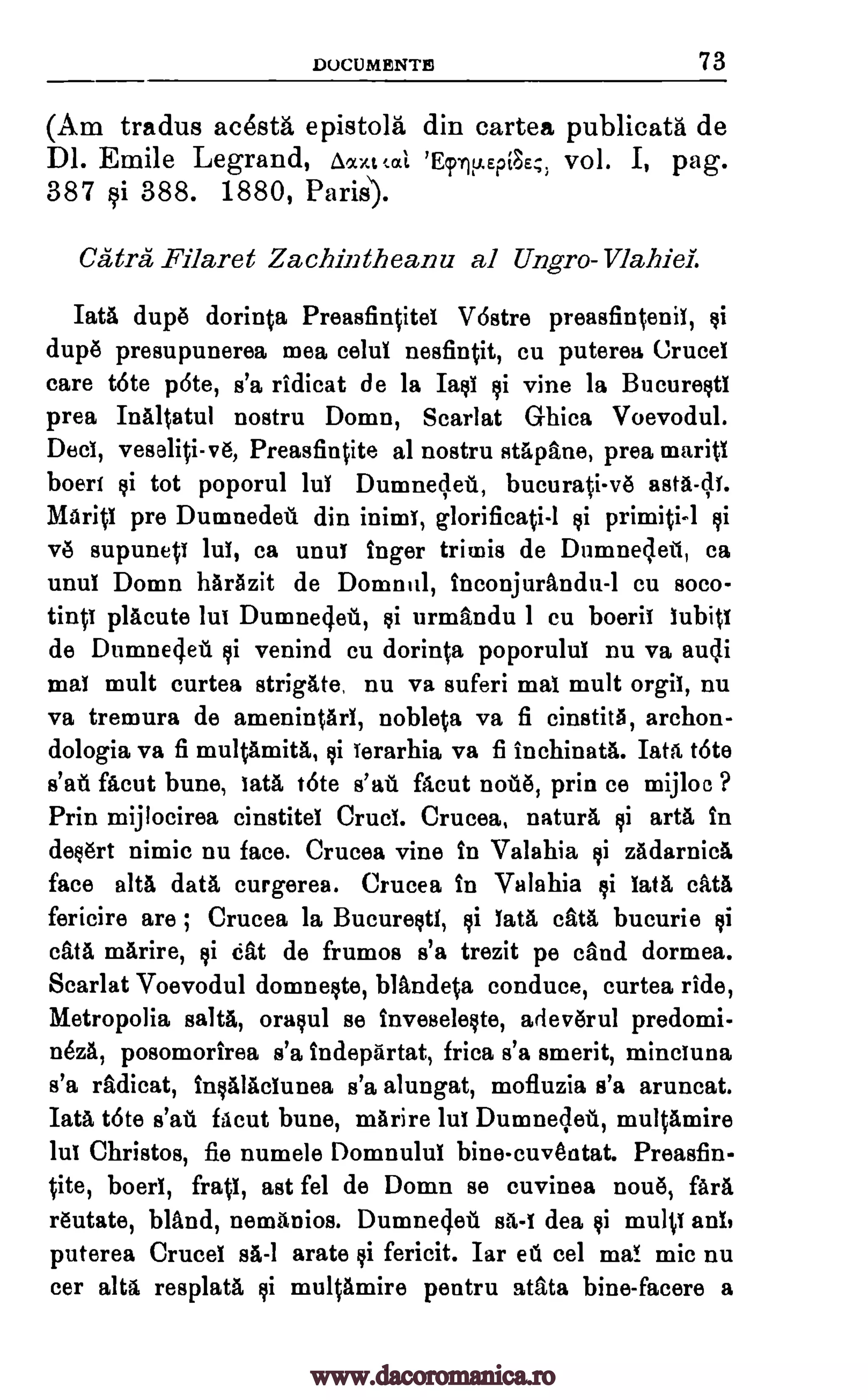 DOCUMENTE 73
(Am tradus acesta epistola din cartea publicata de
DI. Emile Legrand, A 1, tat- _Ftw.Ep._E.;) vol. I, pag.
387 si 388. 1880, Paris).
Catra Filaret Za,c.hintheanu al Ungro-Vlahiel.
Tata dupt dorinta Preasfintitei Vostre preasfintenii, §i
dup6 presupunerea mea celui nesfintit, cu puterea Crucel
care tote p6te, s'a ridicat de la Ia§i vine la Bucure§ti
prea Inaltatul nostru Domn, Scarlat Ghica Voevodul.
Deci, veseliti- v6, Preasfintite al nostru stapane, prea mariti
boeri qi tot poporul 1W Dumnelett, bucurati-v6 asta-c1.1.
Mdriti pre Dumnedei din inimi, glorificati-1 primiti-1
yr supuneti lui, ca until' Inger trimis de Durnne4etl, ca
until Domn harAzit de Domnul, inconjurandu-I cu soco-
tinti placute lui Dumne4ei, urmandu 1 cu boerii lubiti
de Dumne4eu gi venind cu dorinta poporului nu va awls
mai mult curtea strigate, nu va suferi mai mult orgii, nu
va tremura de amenintArl, nobleta va fi cinstit5 archon-
dologia va fi multamita, Terarhia va fi inchinata. Tata tote
s'at ficut bune, iata tote s'at. Rout not.6, prin ce mijloc ?
Prin mijlocirea cinstitel Crud. Crucea, natura arta in
deOrt nimic nu face. Crucea vine in Valahia zadarnica
face alts data curgerea. Crucea in Valahia iata cata
fericire are ; Crucea la Bucure§ti, cata bucurie
cata marire, t;ii eat de frumos s'a trezit pe cand dormea.
Scarlat Voevodul domnekste, blandeta conduce, curtea ride,
Metropolia Bala, oraqul se inveselelte, adev6rul predomi-
neza, posomorirea s'a indepArtat, frica s'a smerit, minciuna
s'a radicat, infAlAciunea s'a alungat, mofluzia s'a aruncat.
Tata tote s'au filcut bune, marire lui Dumnelet, multamire
lui Christos, fie numele Domnului bine-cuventat. Preasfin-
tite, boeri, frati, ast fel de Domn se cuvinea nout, fara
r6utate, bland, nemanios. Dumneoled dea qi multi an!,
puterea Cruces arate fericit. Iar eta eel ma! mic nu
cer alts resplata multamire pentru atata bine-facere a
Qi
si
si
Qi
Tata
sa-i
ei
sf
si
4i
ei si
ti
si
www.dacoromanica.ro
 