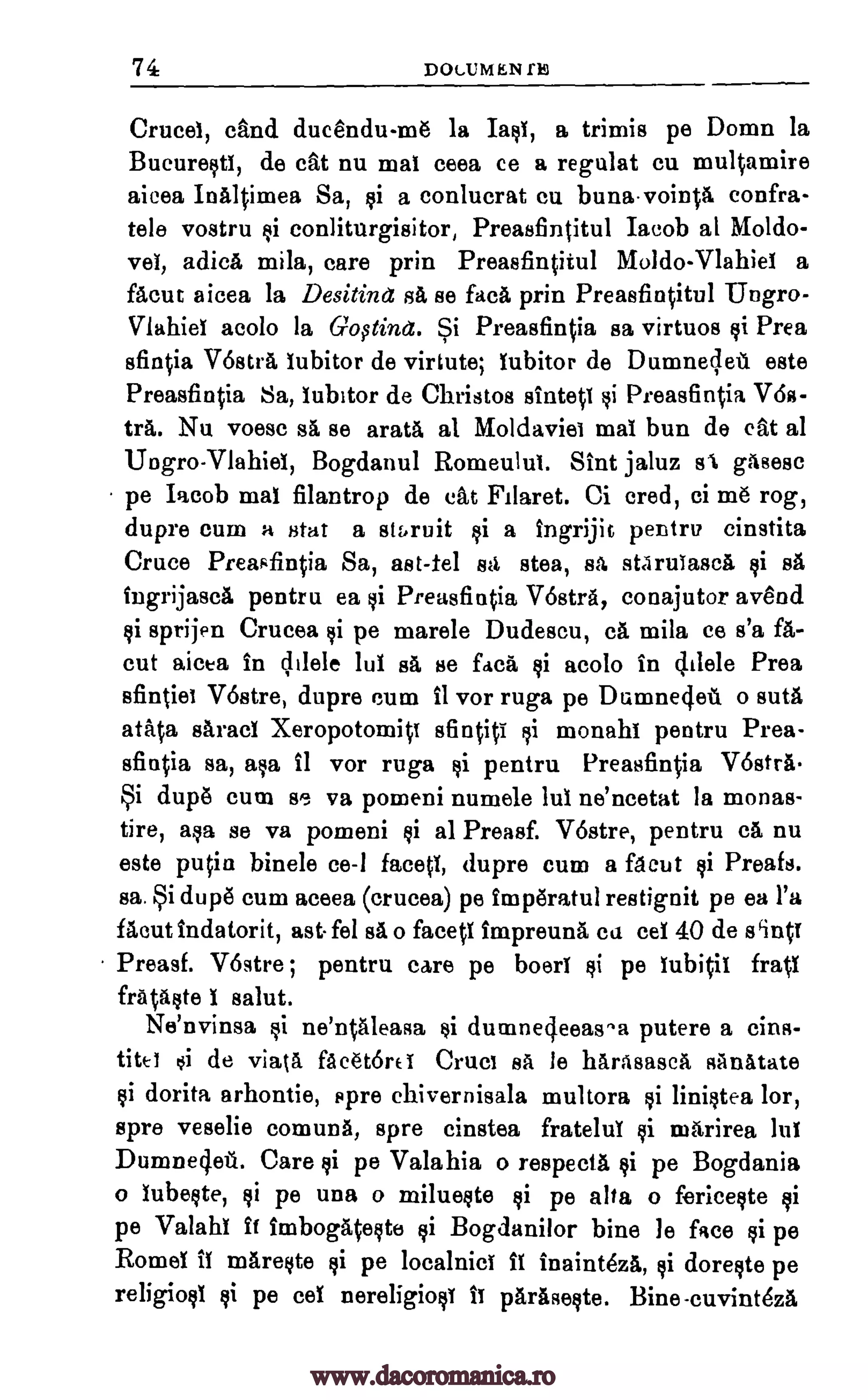 74 DC/LUMEN fis
Cruces, cand ducendu-me la Ian, a trimis pe Domn la
Bucureoti, de cat nu mat ceea ce a regulat cu mulOmire
aicea Inaltimea Sa, of a conlucrat cu bunavoimA confra-
tele vostru conliturgisitor, Preasfintitul Iaeob al Moldo-
vei, adicA mila, care prin Preasfintitul Moldo-Vlahiei a
facut aicea la Desitind sa, se facA prin Preasfincitul Ungro-
Viahiel acolo la Goftinet. Si Preasfintia sa virtuos of Prea
sfintia V6strA, lubitor de virtute; iubitor de Dumneglett este
Preasfin0a Sa, iubitor de Christos sinteti Preasfin0a Ws-
tra. Nu voesc sa se arata al Moldaviet mai bun de eat al
Ungro-Vlahiei, Bogdanul Romeulul. Sint jaluz BA gasesc
pe Iacob mat filantrop de eat Filaret. Ci cred, ci me rog,
dupre cum a stat a stbruit of a ingrijit pentru cinstita
Cruce Preasfintia Sa, ast-tel stt stea, sa starulascA Qi BA
ingrijasca pentru ea Preasfintia rostra, conajutor avend
sprijen Crucea pe marele Dudescu, cA mila ce s'a fa-
cut aicea in Vele lul sa se fdca si acolo in Vele Prea
sfintiet V6stre, dupre cum fl vor ruga pe Dumnedell o mita
atata Barad XeropotomiV sfintiti monahi pentru Prea-
sfintia sa, aka 11 vor ruga pentru Preasfin0a VostrA.
Si dupe cum se va pomeni numele lul ne'ncetat la monas-
tire, aqa se va pomeni oi al Preasf. Vostre, pentru ca nu
este putin binele ce-1 facets, dupre cum a facut Preafs.
sa. Si dupe cum aceea (crucea) pe imperatul restignit pe ea l'a
flout indatorit, ast fel sA o faced impreunA ca eel 40 de wind
Preasf. Vostre ; pentru care pe boeri pe lubitii frail
frAtaote I salut.
Ne'nvinsa ne'ntaleasa of dumnegeeas^a putere a cins-
titei si de viata. fAcet6rei Cruel BA le harasasca sanatate
dorita arhontie, spre chivernisala multora liniotea lor,
spre veselie comuna, spre cinstea fratelui mArirea lul
Dumne4e. Care pe Valahia o respects of pe Bogdania
o lubeote, pe una o milueote pe alta o fericeote
pe Valahi ft imbogatecte Bogdanilor bine le face pe
Romel it mareote §i pe localnici ft inaintezA, of doreote pe
religion pe eel nereligion ii paraseote. Bine-cuvint6za
ii
gi
oi
of
Qi
Qi
si
si si
yi
Qi
Qi
Qi
¢i
qi
si
Qi si si
Qi
www.dacoromanica.ro
 