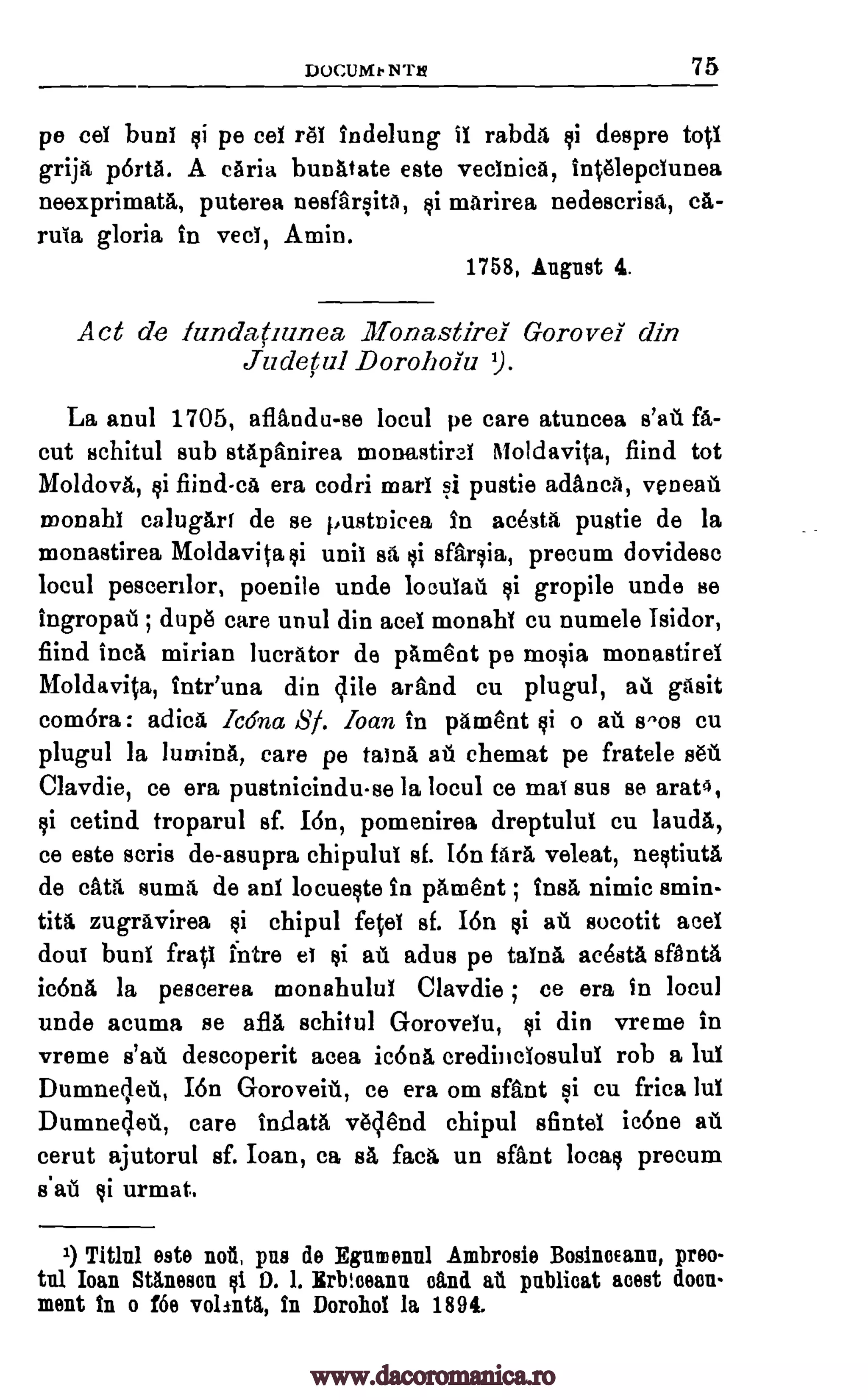DOCUMe NT/4 75
pe cel buns si pe cel ref indelung if rabda si despre tool
grip, porta. A caria bunatate este vecfnica, Intelepcfunea
neexprimata, puterea nesfarsita, si marirea nedescrisa, crt-
rula gloria in veci, Amin.
1758, August 4.
Act de lundatrunea, llionastirel Gorovel din
Judetul Dorohoiu ').
La anul 1705, aflandu-se locul pe care atuncea fa-
cut schitul sub stapanirea monastiral Moldavita, fiind tot
Moldova, si fiind-ca era codri marl si pustie adanca, veneall
monahl calugart de se pustnicea in acesta pustie de la
monastirea Moldavita si unit BA si sfarsia, precum dovidesc
locul pescerilor, poenile uncle locufatl si gropile uncle se
ingropall ; dupe care unul din acel monahi eu numele Isidor,
fiind Inca mirian lucrator de pament pe mosia monastirel
Moldavita, Inteuna din lile arftnd cu plugul, ai gasit
com6ra : adica Icona 8/. loan in pament si o au fivos cu
plugul la lumina, care pe taina ehemat pe fratele
Clavdie, ce era pustnicinduse la locul ce mat sus se arat4,
si cetind troparul sf. I6n, pomenirea dreptulul cu lauda,
ce este Boris de-asupra chipulul sf. I6n fara veleat, nestiuta
de cata suma, de ani locueste in pament ; ins& nimic smin-
tita zugravirea chipul feel sf. I6n si a> socotit acel
Bout bunt frail mire et si au adus pe taina acesta sfanta
icona la pescerea monahulul Clavdie ; ce era In locul
unde acuma se afla schitul Gorovelu, si din vreme in
vreme descoperit acea ic6na credinclosulul rob a luf
Dumnelett, Ion Goroveill, ce era om sfant si cu frica luf
Dumne4ett, care in_data veclend chipul afintel ic6ne ant
cerut ajutorul sf. loan, ca sa faca un sant local precum
s'ati @i urmat.
1) TWO este not pus de Egumennl Ambrosio BosincEann, preo-
tul Ioan 80.11086u si D. 1. Erbtceann oind ah publicat mat docu-
ment In o f6e volintk, in Dorohol la 1894.
s'all
at sea
si
s'atl
www.dacoromanica.ro
 