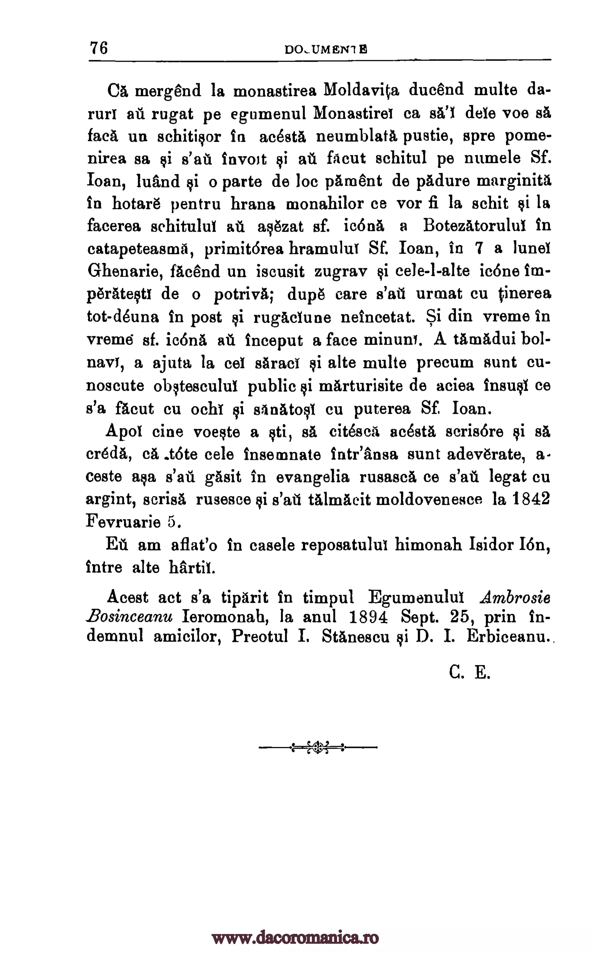 76 DO, UM ET11 B
Ca merg8nd la monastirea Moldavita ducend multe da-
rurf ati rugat pe egumenul Monastirel ca sal dele voe srt
face, un schitisor in ac8sta neumblatti pustie, spre pome-
nirea sa $i s'all invoJt si aft filcut schitul pe numele Sf.
Ioan, luand $i o parte de be pAn3ent de padure marginita
in hotar8 pentru hrana monahilor ce vor fi la schit si la
facerea sehitulul aft asezat sf. icona a Botezatorului in
catapeteasm6, primitOrea hramuluT SE loan, in 7 a lunel
G-henarie, fAcend un iscusit zugrav $i cele-1-alte icone im-
peratestl de o potrivit; dup8 care s'atl urmat cu tinerea
tot-deuna in post ci rugaclune neincetat. Si din vreme in
vreme sf. ic6na ail inceput a face minuet. A tamAdui bol-
navY, a ajuta la eel sAraci si alte multe precum aunt cu-
noscute obstescului public ci marturisite de aciea insusi ce
s'a flout cu ochi $i sanatosi cu puterea Sf, Ioan.
Apo tine voeste a cti, sä eitesca ac8sta scrisore si O.
creda, ca. _tote cele insemnate intrInsa aunt adeverate, a-
ceste asa s'ail gAsit in evangelia rusasca ce s'au legat cu
argint, scrisa rusesce $i s'alr'i talmacit moldoveneace la 1842
Fevruarie 5.
Ell am aflat'o in casele reposatulul himonah Isidor I6n,
intre alte hArtii.
Acest act s'a tiparit in timpul Egumenulul Ambrosie
Bosinceanu Ieromonah, la anul 1894 Sept. 25, prin in-
demnul amicilor, Preotul I. Stanescu si D. I. Erbiceanu.,
C. E.
-14.,5- .1-..--
www.dacoromanica.ro
 