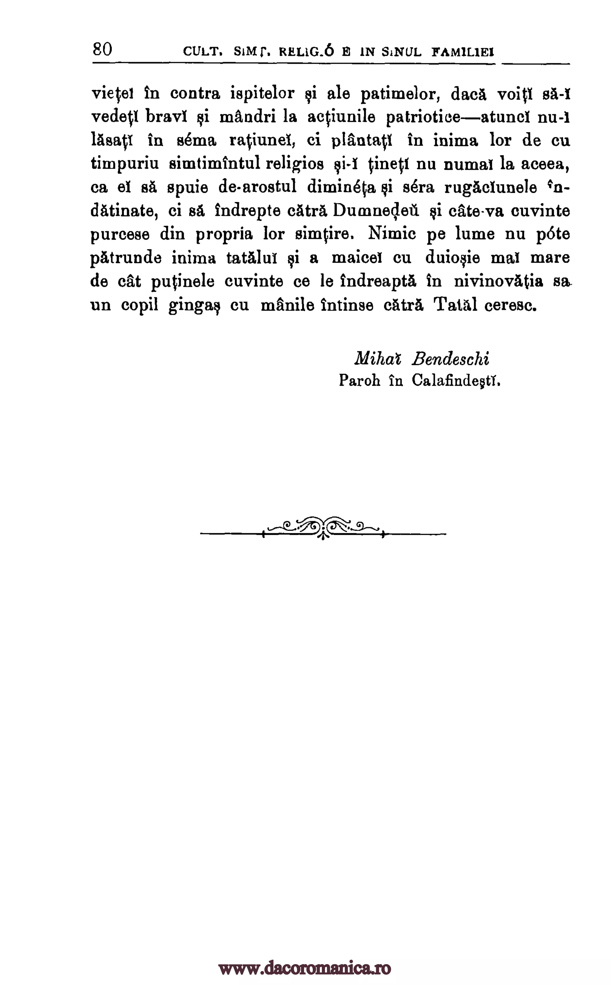 80 CULT. SIMI'. RELIG.6 El IN SINUL FAMILIEI
vietet in contra ispitelor i ale patimelor, dacA void
vedetI bray' mandri la actiunile patrioticeatuncl nu-I
lasatI in se ma ratiunel, ci plantatl in inima for de cu
timpuriu simtimintul religioa ci -1 tinetI nu numal la aceea,
ca el sa spuie de-arostul dimineta sera rugaclunele
dAtinate, ci sa indrepte cAtra Dumnec,leil ksi cate-va cuvinte
purcese din propria for simtire. Nimic pe lume nu pete
pAtrunde inima tatalui a maicei cu duioqie mal mare
de cat putinele cuvinte ce le indreapta in nivinovAtia
un copil gingait cu manile intinse catrA Tatal ceresc.
Mae Bendeschi
Paroh in CalafindeotT.
sA-1
qi
gi 4'n-
ci
sa,
www.dacoromanica.ro
 