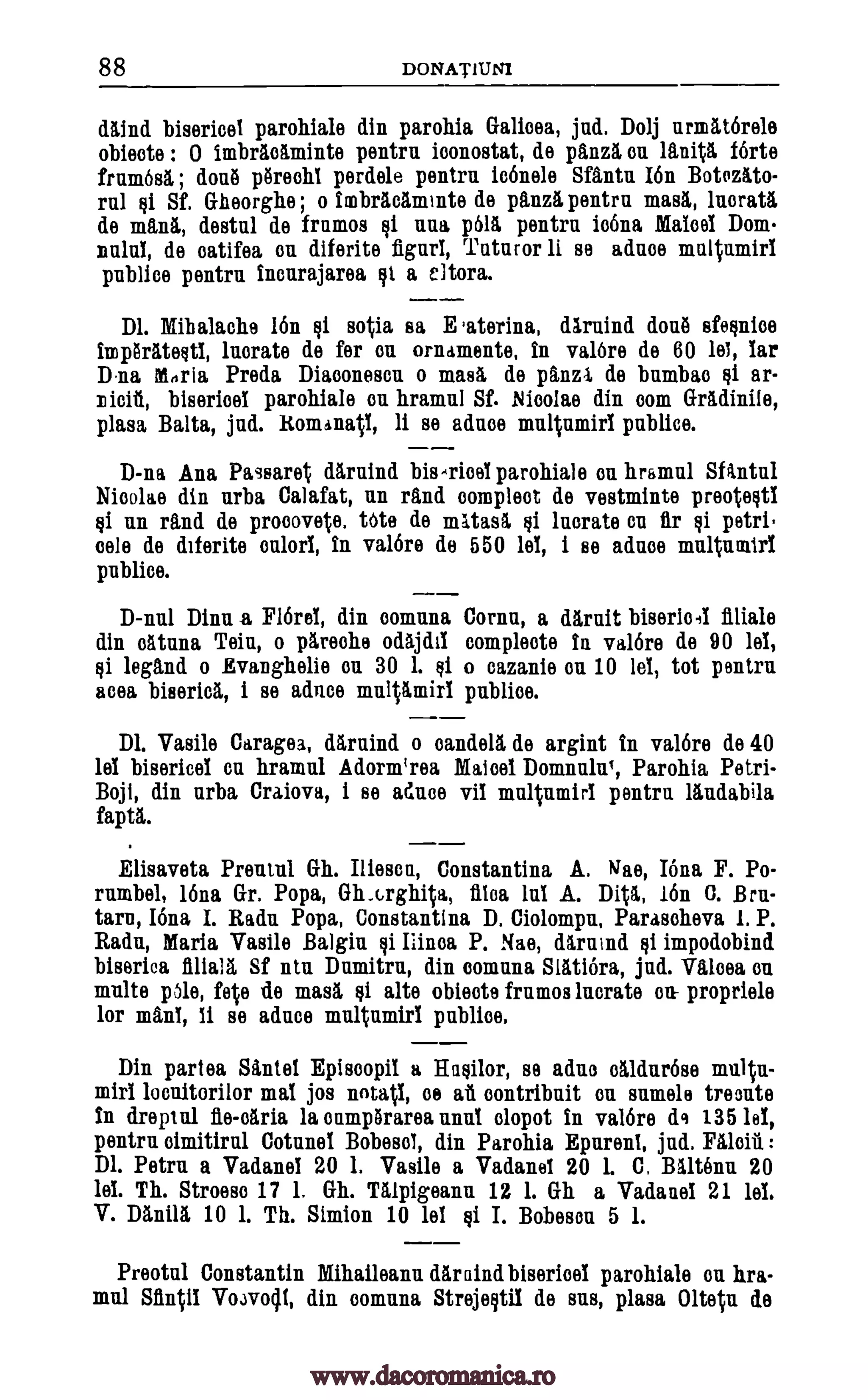 88 DONATILINI
daind bisericel parohiale din parohia Galioea, jnd. Do lj urmatOrele
obieote : 0 imbracaminte pentru iconostat, de panza on Anita forte
frum6s1 ; done porechl perdele pentra iconele Sfantu I6n Botozkto-
rul Qi Sf. Gheorghe ; o imbradminte de panza pentru masa, lnorata,
de mama, destul de frumos $i nun p611 pentra io6na Maloof Dom-
mild, de catifea on diferite fignri, Tataror li se aduoe maltamiri
pnblice pentra incurajarea Fit a eltora.
Dl. Mihalache 16n si sotia sa E .aterina, dkrnind dotal efesnioe
imphatestl, lnorate de fer ou ornaments, in val6re de 60 let, iar
Dina Maria Preda Diamoneson o mask de panzl, de bumbao ar-
bisericol parohiale on hramul Sf. Nioolae din com Gradinite,
plasa Balta, jud. Romanatl, li se aduoe multnmirl publice.
D-na Ana Passaret darnind parohiale an hramul SAntul
Nioolae din urba Calafat, un rand compleot de vestminte preotestl
si un rand de pr000vete. Me do mktasa, Qi luorate on petri
oele de diferite onlorl, in val6re do 550 lel, i se aduoe multuratri
publics.
D-nul Dinu a Flare!, din oomuna Cornu, a darait bisericel finale
din olituna Teiu, o pareohe odajda &implode in valor° de 90 lel,
Qi legend o Evanghelie on 30 1. si o cazanie on 10 lel, tot pentru
acea biserica, i se adnoe multamiri publice.
Dl. Vasil° Caragea, darnind o candela de argint in val6re de 40
lel bisericel on hramul Adorm'rea Mated Domnulu,, Parohia Petri-
Boji, din urba Craiova, i se adnoe vii multumiri pentru landabila
fain.
Elisaveta Preotul Gh. Iliesca, Constantina A. Wile, Iona F. Po-
rumbel, 16na Gr. Popa, Gh.c.rghita, flea lab A. Dita, 16n C. Bru-
tarn, Iona I. Radu Popa, Constantino. D. Ciolompn, Parasoheva 1. P.
Radu, Maria Vasile Balgin fit Mina P. Nae, daruind tii impodobind
biserica flliall Sf ntu Damitru, din oomuna Slatiora, jud. Valoea on
multe Ole, fete de masa Qi alte obieote frumos incrate on- propriele
for mani, li so adnce multumirl publics.
Din partea Santel Episoopil a Hasilor, se aduo oaldur6se multn-
miri mat jos notatl, as aa oontribuit on sumele treonte
in dreptul fle-oilria la onmpharea mint olopot In val6re de 135 let,
pentru oimitiral Cotunel Bobesol, din Parohia Epurent, jad. Faloiii :
Dl. Petru a Vadanel 20 1. Vasile a Vadanei 20 1. C. Baltenu 20
lei. Th. Stroeso 17 1. Gh. Talpigeanu 12 1. Gh a Vadanel 21 lel.
V. Dania 10 1. Th. Simion 10 lel gi I. Bobeson 5 1.
Preotul Constantin Mihaileanu dar aind biserioel parohiale on hra-
mul Sitnti1 Vo3vocil, din oomuna Strejeritil de sus, plasa Olteta de
Qi
bis-TioeT
flr tii
loonitorilor
www.dacoromanica.ro
 