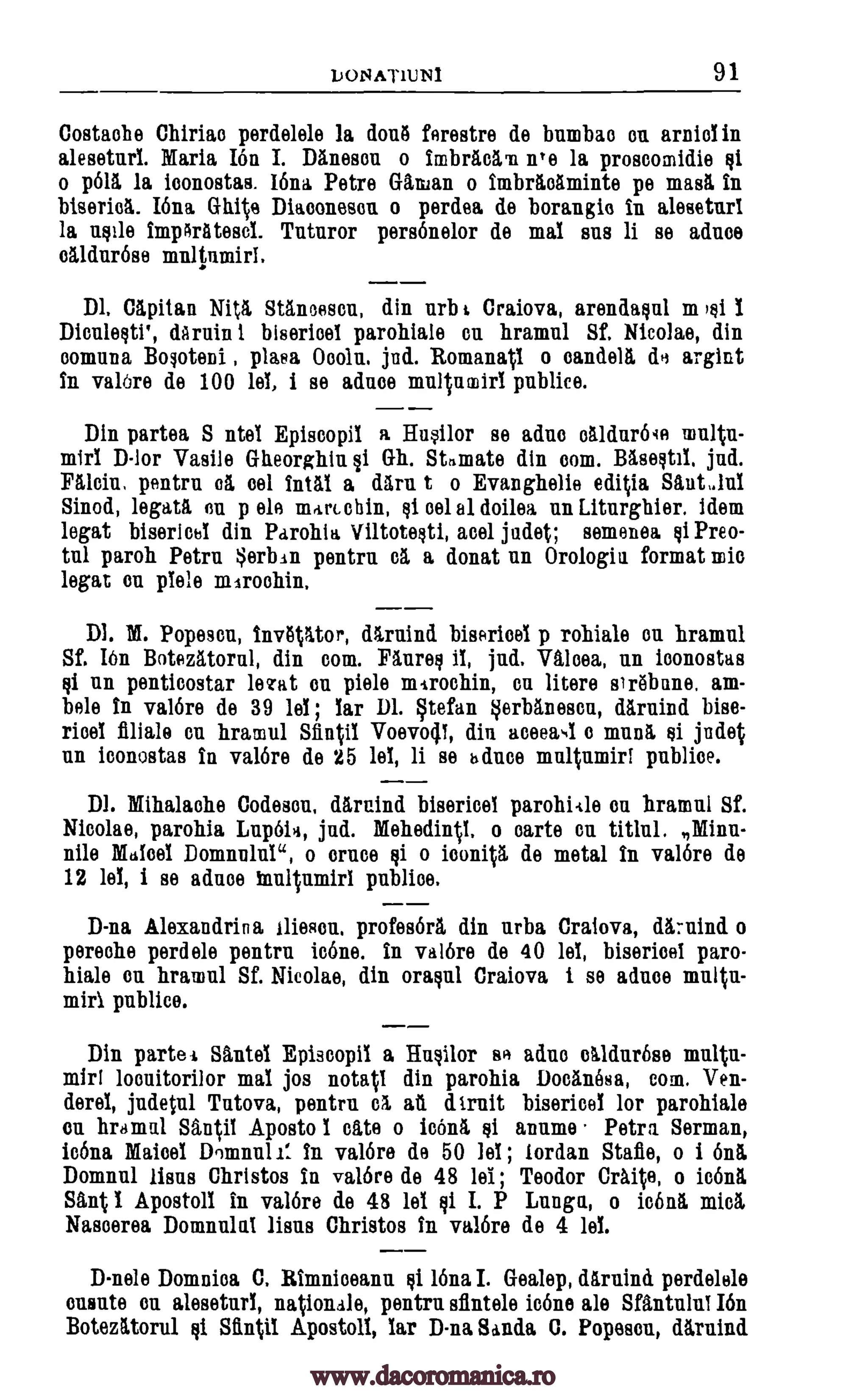 LONAT1UNI 91
Costaehe Chiriao perdelele la donti ferestre de bumbao on arniel in
aleseturl. Maria Ion I. Damson o imbraelm ire la proscomidie §1
o p615, la loonostas. 16na Petre Callan o imbritelminte pe magi in
biserid. IOna Gh4e Diaconescu o perdea de borangie in aleseturl
la noile impArlitesel. Tutnror personelor de mal sus li se aduce
olldurese multnmirl.
Dl. Capitan Nit/ Staneesou, din nrb t Craiova, arendaoul m )$1 1
DionleotP, &ruin 1 biserieel parohiale en hramul Sf. Nicolae, din
oomuna B000teni , plasa Ooolu, jud. Romanag o candela de argint
in val6re de 100 lel, i se adnee multnmirl publice.
Din partea S ntel Episcopil a Husilor se adno etildur6qe multn-
mirl D-lor Vasile Gheorghiu,gi Gh. Stimate din corn. Baseotil, jud.
Mein, pentru el eel Intll a darn t o Evanghelie editia Slut Jul
Sinod, legatl en p ele mrtriehin, Eli eel el doilea un Liturghier. idem
legat biserics1 din Parohia Viltoteoti, acel judet; semenea of Preo-
tul paroh Petra erban pentrn el a donat nu Orologia format mie
legat en plele mtroehin.
Dl. M. Popeson, invgltor, dArnind bisericel p rohiale ou hramul
Sf. Ibn Botegtorni, din corn. Faureei ii, jud. Wm, nn iconostas
Qi nn penticostar beret on piele mtrochin, Cu litere sirebnne, am-
bele in val6re de 39 lel ; lar Dl. Stefan §erblnesen, darnind bise-
ricel finale cn hramul Sfintil Voevocji, din aceeaN1 o munl of judet
nn iconostas in valor° de 25 lel, li se Au° multumiri publiee.
Dl. Mihalache Codeson, darnind bisericel parohiale en hramul Sf.
Nicolae, parohia Lup6ia, jud. MehedinV. o carte en titlul. Minn-
nile Malcel Domnulul", o once of o icon* de metal in valor° de
12 lel, i se adnoe publice.
D-na Alexandrin a Ilieson, profes6r1 din nrba Craiova, dknind o
pereohe perdele pentru icbne. in val6re de 40 lel, bisericel paro-
hiale on hramul Sf. Nicolae, din °rap' Craiova i se aduce multu-
mirl public°.
Din partel. Slntel Episcopil a Hnoilor se adne olldur6se multu-
mirl mal jos notatl din parohia Docanosa, corn. Ven-
derel, judetul Tntova, pentru dtruit bisericel for parohiale
on hramul Santil Aposto I ate o icOnl anume Petra Serman,
icona Maisel Domini is in val6re de 50 lel ; Jordan Stab, o i On&
Doming lions Christos in val6re de 48 lei ; Teodor Craite, o icon/
Sant l Apostoll in val6re de 48 lel oi I. P Lunga, o icon& mien
Nasoerea Domnulal lions Christos in val6re de 4 lel.
D-nele Domnioa C. Rimniceanu 16na I. Gealep, ditruind perdelele
ononte on aleseturl, national°, pentrn siintele icons ale Sfantulul I6n
Botezittorul of Sftntil Apostoll, lar D-na Sanda C. Popescn, dlruind
inultumiri
locuitorilor
eh ail
Qi
§i
www.dacoromanica.ro
 