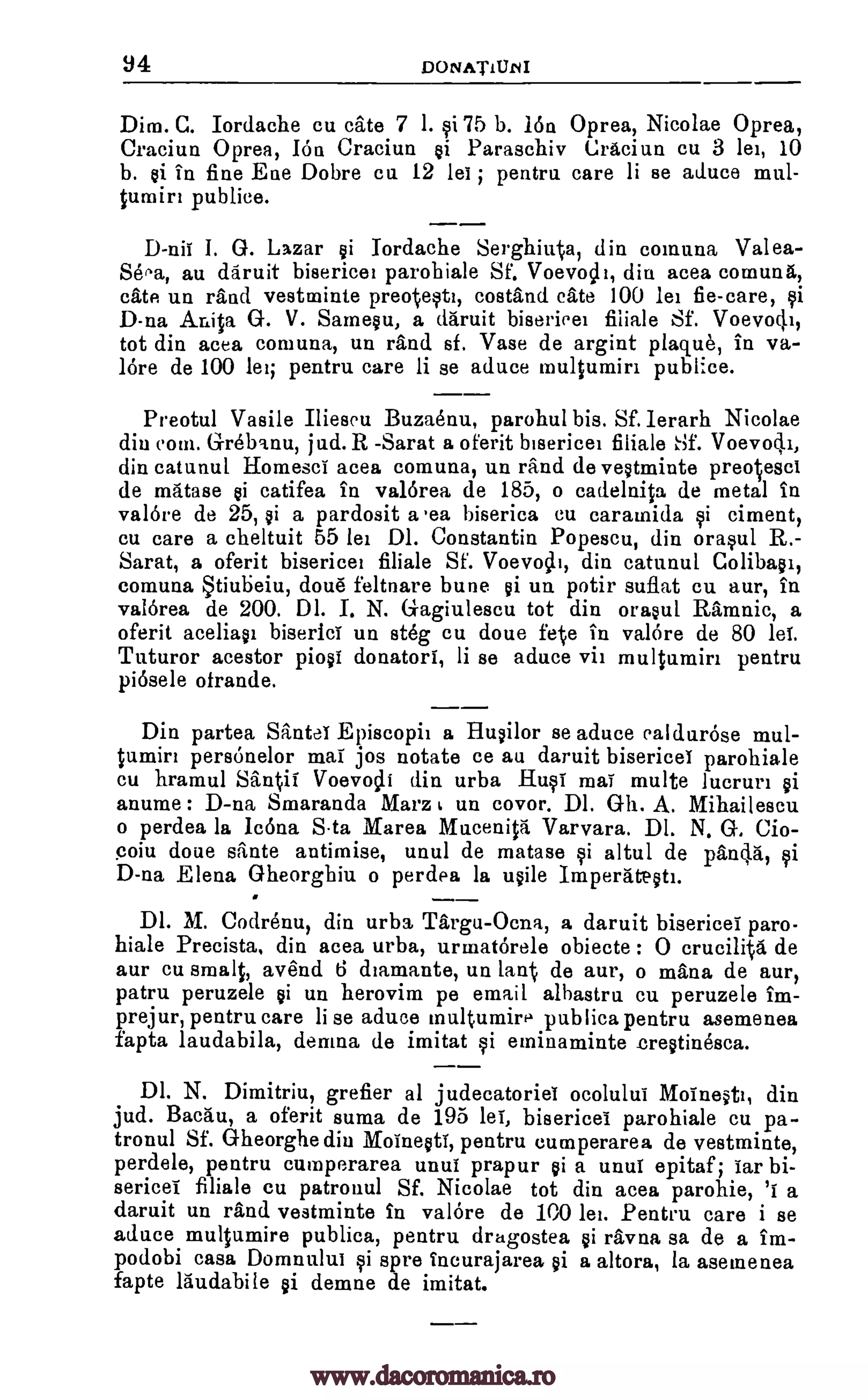 34 DONATIUM
Dim. G. Iordache cu cate 7 1. qi75 b. ion Oprea, Nicolae Oprea,
Craciun Oprea, Ion Craciun @i Paraschiv Craciun cu 3 lei, 10
b. si in fine Eae Dobre cu. 12 lei ; pentru care li se aduce mut-
tumirt publice.
D-nii 1. G. Lazar si Iordache Serghiuta, din comuna Valea-
Seea, au daruit bisericei parobiale Sf. Voevoclt, din acea comuna,
cate un rand vestminte preotesti, costand Cate 100 lei fie-care, qi
D-na Anita G. V. Sarnesu, a daruit bisericei fiiiale Sf. Voevo4i,
tot din acea comuna, un rand sf. Vase de argint plaque, in va-
lore de 100 lei; pentru. care li se aduce multumiri publice.
Preotul Vasile Ilieseu Buzaenu, parohul bis. Sf. lerarh Nicolae
din coin. Grebanu, jud. R -Sarat a oferit bisericei filiale 1-3f. Voevodi,
din catunul Homesci acea comuna, un rand de vestminte preotesci
de matase @i catifea in valorea de 185, o cad.elnita de metal in
valore de 25, si a pardosit a .ea biserica cu caramida si ciment,
cu care a cheltuit 55 lei Dl. Constantin Popescu, din °rap' R.-
Sarat, a oferit bisericei filiale Sf. Voevotlt, din catunul Colibasi,
comuna tiubeiu, cloud feltnare bune gi un potir suflat cu aur, in
valorea de 200. DI. I. N. Gagiulescu tot din orasul Ramnic, a
oferit aceliasi biserici un steg cu doue fete in valore de 80 lei.
Tuturor acestor piosi donators, li se aduce vii multumin pentru
piosele otrande.
Din partea Santei Episcopii a Flusilor se aduce ealdurose mul-
tumin personelor mai jos notate ce au daruit bisericei parohiale
cu hramul Santis Voevotli din urba _Rust mai multe lucruri si
anume : D-na Smaranda Marz un covor. Dl. 0-h. A. Mihailescu
o perdea la Icona Sta Marea Mucenita Varvara. Dl. N. G. Cio-
coiu done sante antimise, unul de matase qi altul de pancla,
D-na Elena Gheorghiu o perdea la usile Imperatestt.
DI. M. Codrenu, din urba Targu-Ocna, a daruit bisericei paro-
hiale Precista, din acea urba, urmatorele obiecte : 0 erucilita de
aur cu smalt, avend 6 diamante, un lant de aur, o mana de aur,
patru peruzele si un herovim pe email albastra cu peruzele im-
prejur, pentru care li se aduce multumire publics pentru asemenea
fapta laudabila, demna de imitat qi eminaminte crestinesca.
DI. N. Dimitriu, grefier al judecatoriei ocolului Moinesti, din
jud. Bacau, a oferit suma de 195 lei, bisericei parohiale cu pa-
tronul Sf. Gheorghe din Moinesti, pentru cutnperarea de vestminte,
perdele, pentru cumperarea unui prapur si a unuf epitaf; 'far bi-
sericei filiale cu patronul Sf. Nicolae tot din acea parohie, 'i a
daruit un rand vestminte in valore de 100 lei. Pentru care i se
aduce multumire publica, pentru dragostea si ravna sa de a im-
podobi casa Domnului qi spre incurajarea si a altora, la asemenea
fapte laudabile si demne de imitat.
of
www.dacoromanica.ro
 