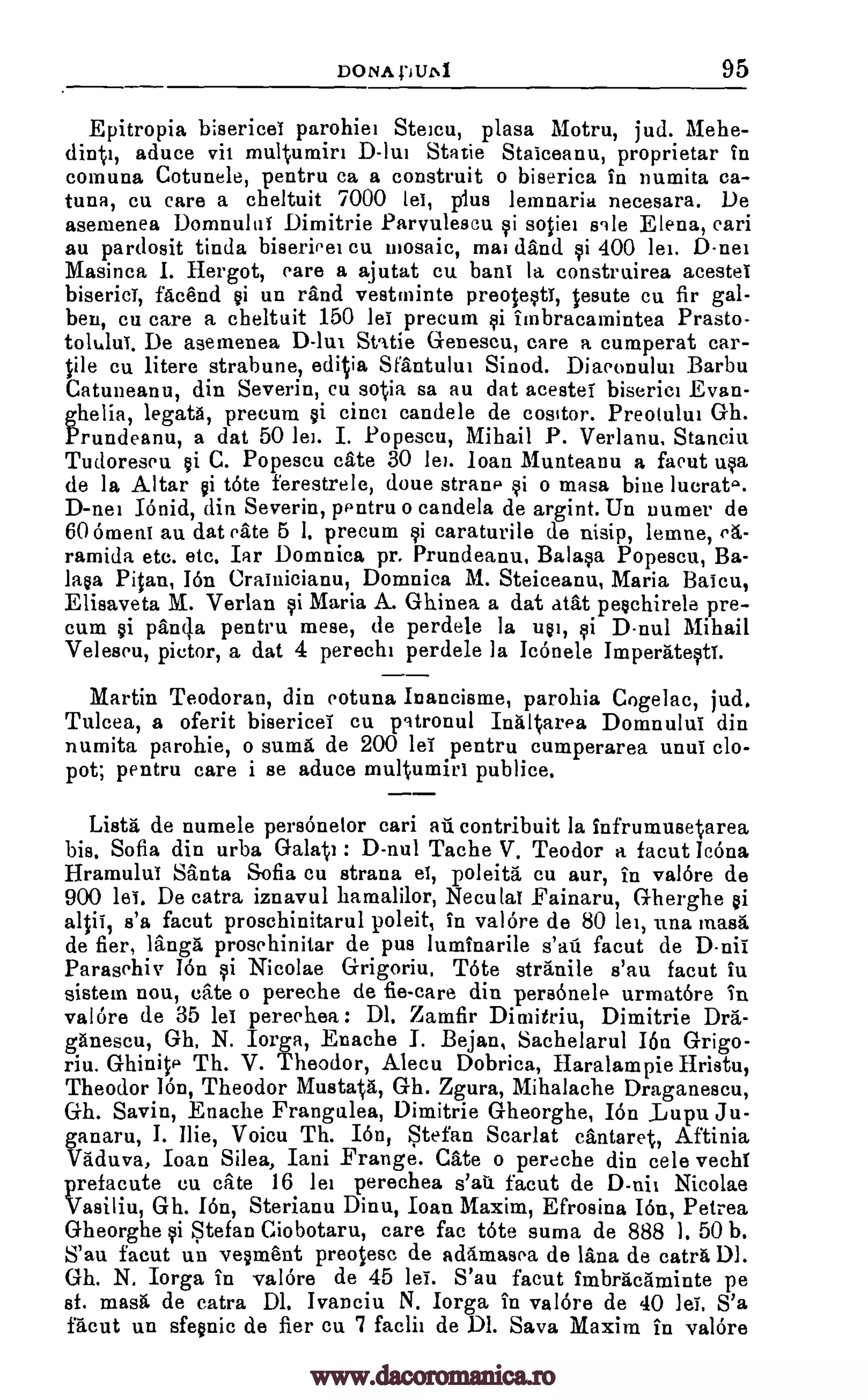 DONA DUL%1 95
Epitropia bisericei parohie: Steicu, plasa Motru, jud. Mehe-
dint:, aduce vit multurnir: D-lui Statie Staiceanu, proprietar In
comuna Cotunele, pentru ca a construit o biserica in numita ca-
tuna, cu care a cheltuit 7000 lei, plus lemnaria necesara. De
asemenea Dom:mita Dimitrie Parvulescu si sotie: sale Elena, eari
au pardosit tinda biseriee: cu mosaic, ma: dand si 400 lei. D -nei
Masinca I. Hergot, care a ajutat cu haul la construirea acestei
biserici, Maud si un rand vestminte preotesti, Iesute cu fir gal-
ben, cu care a cheltuit 150 lei precum si imbracamintea Prasto-
tolului. De asemenea D-lut Static Genescu, care a cumperat car-
rile cu litere strabune, editia Sfantului Sinod. Diaconului Barba
Catuneanu, din Severin, cu soiia sa au dat acestei biserici Evan-
ghelia, legata, precum si cinci candela de cosItor. Preotului Oh.
Prundeanu, a dat 50 lei. I. Popescu, Mihail P. Verlanu, Stancirt
Tudoreseu si C. Popescu cate 30 lei. loan Munteanu a facut usa
de la Altar si tote ferestrele, doue strand si o masa bine lucrat..
D -nei Itinid, din Severin, pentru o candela de argint. Un Darner de
60 omens au. dat eate 5 I. precum si caraturile de nisip, lemne, eg.-
ramida etc. etc. Iar Domnica pr. Prundeanu, Balasa Popescu, Ba-
la,sa Pitan, I6n Crainicianu, Domnica M. Steiceanu, Maria Baicu,
Elisaveta M. Verlan si Maria A. Ghinea a dat atat peschirele pre-
cum $i panda pentru mese, de perdele la usi, si D-nul Mihail
Veleseu, pietor, a dat 4 pereche perdele la Ic6nele Imperatesti.
Martin Teodoran, din cotuna Inancisme, parohia Cogelac, jud.
Tulcea, a oferit bisericei cu patronul Intiltarea Domnului din
numita parohie, o suma de 200 lei pentru cumperarea until clo-
pot; pentru care i se aduce mul %umiri publice.
Lista de numele personelor cari an contribuit la infrumusetarea
his. Sofia din urba Galati : D-nul Tache V. Teodor a facut IcOna
Hramului Santa Sofia cu strana el, poleita cu aur, in val6re de
900 lei. De catra iznavul hamalilor, Neculai Fainaru, G-herghe si
altii, s'a facut proschinitarul poleit, in val6re de 80 lei, una masa
de fier, langa prosehinitar de pus luminarile s'au facut de D-nii
Parasehiv 16n si Nicolae Grigoriu. Tote stranile s'au facut in
sistem nou, cite o pereche de fie-care din personeld urmatore in
val6re de 35 lei pereehea : Dl. Zamfir Dimitriu, Dimitrie Dra-
ganescu, Oh. N. Iorga, Enache I. Bejan, Sachelarul Ion Grigo-
riu. Ghinite Th. V. Theodor, Alecu Dobrica, Haralampie Hristu,
Theodor 16n, Theodor Mustatg, Gh. Zgura, Mihalache Draganescu,
Oh. Savin, Enache Frangalea, Dimitrie Gheorghe, Ion .Lupu. Ju-
ganaru, I. Ilie, Voicu Th. I6n, Stefan Scarlat cantaret, Aftinia
Vaduva, loan Silea, Iani Frange. Cate o pereche din cele vechi
prefacute en cite 16 lei perechea s'au facut de D-ni: Nicolae
Vasiliu, Gh. I6n, Sterianu Dinu, Ioan Maxim, Efrosina I6n, Petrea
Gheorghe si Stefan Ciobotaru, care fac ate suma de 888 1. 50 b.
S'au facut un vesment preotesc de adamasea de lana de catra Dl.
Oh. N. Iorga in val6re de 45 lei. S'au facut Imbranaminte pe
sf. masa de catra Dl. Ivanciu N. Iorga in val6re de 40 lei. S'a
facut un sfesnic de fier cu 7 faclii de Dl. Sava Maxim in val6re
www.dacoromanica.ro
 