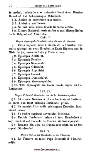 10 ISTOKIA BIS. ROMANILOR
in Ardeal, inainte de a se tali aceiasi Romani -cu Biserica,
Rome! at fost Arhiepiscop Mitropolit.
§ 2. Aceiasi se adeveresce mai incolo.
§ 3. A eiasi ii mai incolo.
§ 4. Se mai aduc unele dovede in treba ac4sta.
§ 5. Despre Episcbpii, carii ate fost supusi Mitropolitului
de la Belgrad sat Alba-Iulia.
CAP. HI.
Despre Episcopiele Romdnilor celor din colo de Dunttre.
§ 1. Catra mijlocul sutei a cincea de la Christos, mai
multe episcopii ail avut Romanic in Dacia.Ripensa sad in
Misia de jos, carea s'au dig si Misia a doua.
§ 2. Episcopia Abritului.
§ 3. Episcopia Novelor.
§ 4. Episcopia Nicopolului.
§ 5. Episcopia Odissului.
§ 6. Episcopia Appiviriei.
§ 7. Episcopia
§ 8. Episcopia Dorostolului.
§ 9. Episcopia Marcianopolului.
§ 10. T6te Episcopiile din Dacia cea de mijloc fost
Romanesci.
CAP. IV.
Despre Primatul Romdnilo eel de la lustinianl primd..
§ 1. Sii, citesce Nearaoa a II a a Imp6ratului Iustinian
cu carea s'att facut primacia Iustinianei prime.
§ 2. Se numera Provinciile cele supuse Erarchiei Iusti-
nianei prime.
§ 3. Se resfira intelesul cuventului Meridian.
§ 4. Erarhia Iustinianei prime au fost Roman6sci Qi
tots Romanit cei din colo de Dunare fost supusi ei.
§ 5. Romtinii din cOce de Dunare nici °data nu au fost
supuli Ohridenului.
CAP. V.
Despre Patriarhul Romdnilor cel din Tarnova.
§ 1. La Tarnova facut Papa Inocentie al 3-lea Pri-
mittie.
all
all
all
Qi
Comic!.
www.dacoromanica.ro
 