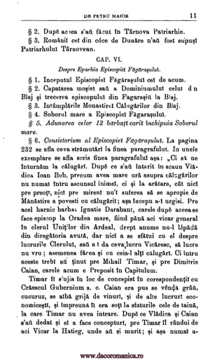 DE PBTRU MAJOR 11
§ 2. Dupe aceea facut in Tarnova Patriarhie.
§ 3. Rom Anil eel din c6ce de Dunare n'ad fort 87111)4
Patriarhulul Tarnovean.
CAP. VI.
Despre Eparhia Episcopia Fetgaraplut.
§ 1. Inceputul Episcopiel Fagaraquluf eel de acum.
§ 2. Capatarea mosiet. sau a Dominiumuluf celui d n
Blaj trecerea episcopuluf din Fagarasiii is Blaj.
§ 3. Intamplarile MonastireI Calngari lor din Blaj.
§ 4. Soborul mare a Episcopiel Fagarasulul.
§ 5. Adunarea celor 12 betrbati carif inchipuia Soborul
mare.
§ 6. Consistorium al Episcopiet Fagetraplza. La pagina
232 se afla ceva strgimutarl la finea paragrafuluf. In uncle
exemplare se afla scris finea paragrafulul asa: Ci s t ne
inturnam la cillugArY. Dupe ce s'all intarit in scaun Via-
dica Ioan Bob, precum avea mare urg, asupra cakgarilor
nu numai fntru ascunsul inimeI, ci $i la arlitare, cat nicl
pre preop, Did pre mirenl nu'I suferea sit se apropie de
Manastire a povesti cu calugaril; asa fncepu a-I urgisi. Pre
acel harnic barbab Ignatie Darabant, carele dupe aceea se
face episcop la Oradea mare, fiind pana aci vicar general
In clerul Unitilor din Ardeal, drept anume nu -1 1SpAda
din diregittoria avuta, dar nicl a se sfatui cu el despre
lucrurile Cleruluf, sat. a I da ceva,lueru Vicaresc, sa lucre
nu vru ; asemenea ficea cu ceia-1 all cAlugari. Ci intru
aceste trebI all inut pre Mihail Timar, si pre Dimitrie
Caian, carele acum e Preposit in Capitulum.
Timar If s'ujia in loc de concepist in corespondentif cu
Craescul Gubernium s. c. Caian era pus se ven4a
cucuruz, se alba grija de vinurf, si de alto lucrurf eco-
nomicestf, impreuna fl era sop la sfaturile cele de taina,
la care Timar nu avea intrare. Dupe ce Vladica gi Caian
dedat of a face concepturl, pre Timar II randui de
aci Vicar la Hatieg, unde murit; ci aca numal a-
s'all
grad,
wall
all
ti
ti
ti
ti
si
www.dacoromanica.ro
 