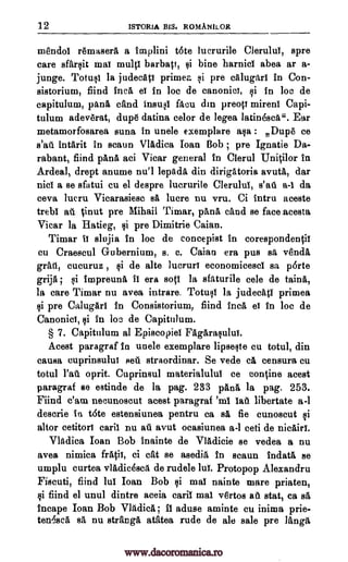 12 ISTOR1A BIS. ROMANILOR
mendoi remaserA a implini t6te lucrurile Clerului, spre
care sfarsit mat multi barbatt, si bine harnici abea ar a-
junge. Totusi la judecAti primea si pre calugari in Con-
sistorium, fiind Inca et in loc de canonic!, si in loc de
capitulum, panA cfind insusi facu din preop mireni Capi-
tulum adeverat, dupe datina celor de legea latinescA". Ear
metamorfosarea suna in unele exemplare asa : Dupe ce
s'ail intArit in scaun VlAdica Joan Bob ; pre Ignatie Da-
rabant, fiind pAnA aci Vicar general in Clerul UniOlor in
Ardeal, drept anume nu!1 lepAda din dirigatoria avutA, dar
nici a se sfatui cu el despre lucrurile Clerului, s'ail a-1 da
ceva lucru Vicarasiesc sa, lucre nu vru. Ci Intru aceste
trebi ail %inut pre Mihail Timar, pana dud se face acesta
Vicar la Hatieg, si pre Dimitrie Caian.
Timar it slujia in loc de concepist in corespondentil
cu Craescul Gubernium, s. c. Caian era pus sa vends,
grail, cucuruz , si de alte lucruri economicesci sa p6rte
grija ; si impreunA II era sots la sfaturile cele de taint,,
la care Timar nu avea intrare. Totusi la judecati primea
si pre Calugari in Consistorium, fiind Inca et in loc de
Canonici, si in boe de Capitulum.
§ 7. Capitulum al Episcopiel FAgarasuluT.
Acest paragraf in unele exemplare lipseste cu totul, din
causa cuprinsului sell straordinar. Se vede a censura cu
total 1'at oprit. Cuprinsul materialului ce con fine acest
paragraf se estinde de la pag. 233 pAnA la pag. 253.
Fiind e'am necunoscut acest paragraf 'ml WI libertate a-1
descrie in t6te estensiunea pentru ca BA fie cunoscut si
altor cetitori cari1 nu ail avut ocasiunea a-1 ceti de nicairi.
VlAdica Ioan Bob inainte de VlAdicie se vedea a nu
avea nimica filth, ci cat se asedig, in scaun indatA se
umplu curtea vladicescA de rudele Jul. Protopop Alexandra
Fiscuti, fiind lug Ioan Bob si mai nainte mare priaten,
si fiind el unul dintre aceia cara mai vertos ail stat, ca sa
incape Ioan Bob Vladica ; 11 aduse aminte cu inima prie-
ten6,8cA sA nu strange atatea rude de ale sale pre langg,
www.dacoromanica.ro
 