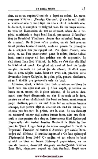 DE PETRU MAIOR 13
sine, ca se va supera Clerul de o fapta ca acesta. La carea
respunse Vladica : Fumigo Clerum". Si asa in anil dintal
a VlAdiciel sale fu mult lipit cu inima tetra rudeniile sale,
le da bard, le cumpera in Belgrad case. Ci nu lunga vreme,
fu voia dud Domne4e4 de top se stinsera, afara de o ne-
pata, maritanduo dupe Iosif Benei, pre acesta fl face Pre-
fect in Dominiul Vladicesc. Acum der. adunand banl, nu
da nimenui. De it 4icea vr'un preten, ca sa face ceva cu
banil pentru binele Clerului, acela se punea in primejdie
de a scapata din pretesugul lul. Pre qisul Fiscuti, este
sciut, ca nu Vat putut suteri pan& la m6rte, Stefan Salcai
Inca, carele singur all foot pricina cea de capetenie, de
s'a1 facut Ioan Bob VlAdica, in bola sa s'ati dus din Blai
la Nfisaud sa mOra. Ce gand au avut BA face cu banil'
nu stiu, ca acela nu pot sa 4ic de densul, ea dora acea
fire si aces alipire tetra band ail avut cat, precum scrie
Svetonius despre Caligula, in pelea gala, pentru desfatare,
sa se fi tav,lit pre gramezile cele de bard.
Adunase, 4isel, Vladica loan Bob, si aduna multime de
banl cum am spus mad sus § 3lea capet, si nemica nu
lucra cu el, numal cat it Linea adunatl, si de orl-ce dru-
murl, care dupe diregatoria sa s'ar fi cuvenit sa le face,
pentru ca sa nu cheltuiasca din bard, se ferea, acasa tocmat
putin cheltuia, pentru ea nict firea lul nu suferea bucate
scumpe, nisi pentru altit ea cheltui9sca nu -i da manna; de
chema pre Ore card la pranz, sat la tins, de era chema
cu numerul macar cati, atatea bucate facea, cate era obicl-
nuit a face pentru sine singur. Intre aceste fiind Episcopul
Papistasilor din Ardeal Iosefus Mantonfi is Dieta in Po-
joni, in Tiara Unguresca si de acolo merend in Beciri is
Imperatul Francisc eel intend al Austria pre carele Dom-
necleA del 4ilesca ; it intreba imperatul : Ce face episcopul
Fagarasulul Ioan Bob ? C t au4im Ca tot aduna la banl
si nicl un bine nu lucra. Episcopul papistasiese, ca un
om de omenie, deosebita dragoste aratA,udelcAtra Vladica
Ioan Bob, respunse : cugeta ea face fundatil. Dupe care
www.dacoromanica.ro
 