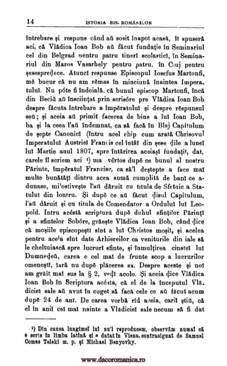 14 ISTORIA BIS. ROMAMLOR
intrebare $i respuns dud ail sosit inapoi acasA, if spusera
aci, ca Vladica loan Bob all facut fundatie in Seminariul
eel din Belgrad nentru patru tinerl scolastici, In Semina-
riul din Maros Vasarhely pentru patru, In Cluj pentru
sesespredece. Atunci respunse Episcopul Iosefus Martonfi,
me bucur ca nu am remas in minciuna inaintea Impera..
tului. Nu p6te fi indoiala, ca bunul episcop Martonfi, Inca
din Becid ail insciintat prin scris6re pre Vladica Joan Bob
despre facuta intrebare a imperatuluT $i despre respunsul
sell ; $i aceia au prima facerea de bine a lul Ioan Bob,
ba $i la ceea l'ati indemnat, ea sa fad, in Blaj Capitulum
de septe Canonici (intru acel chip cum aratA Chrisovul
Imperatului Austrief Francis eel intai din sese dile a lunei
lui Martie anul 1807, spre intarirea aceiasi fundatit, dat,
carele II scriem aci 1) ma vertos dupe ce bunul al nostru
Parinte, imperatul Francisc, ea sal destepte a face mai
multe bunatAti dintru acea sums cumplitA de bans ce a-
dunase, mPostiveste Pail daruit cu titula, de Sfetnic a Sta-
tulul din lontru. Si dupe ce au facut disul Capitulum,
l'ati daruit si cu titula de Comendator a Orduluf luf Leo-
pold. Intru acestA scripture dupe duhul sfintilor Parinti
§i a sfintelor Sob6re, grAeste Vladica Ioan Bob, and dice
ca, mosiile episcopesti sint a lui Christos mosii, si acelea
pentru aceia slut date Arhiereilor ca veniturile din We sa
le cheltuiasca spre lucrurl sfinte, si inmultirea cinstel lui
Dumnedeti, carea e eel mai de frunte stop a lucrurilor
omenestl, Tara nu dupe placerea sa. Despre aceste si nol
am grait mai sus la § 2, vPdi awl°. Si aceia dice Vladica
Ioan Bob in Scriptura acesta, ca el de la inceputul Via-
diciei sale aft avut in cuget sa face cele ce all facut acum
dupe 24 de ant. De carea vorba rid aceia, caril still, ca
el in anil eel mai nainte a VlAdiciei sale necum sa fi dat
1) Din cansa lungimel lul mil reprodncem, observg.m mime el
e sorts in limba latinti, si 0 datat in Viena, oontrasignat de Samuel
Comes Teleki m. p. si Michael Benyovky.
www.dacoromanica.ro
 