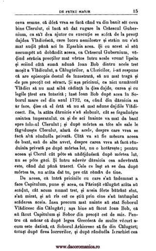 DE PETRIJ MAWR 15
ceva semne, ca dor& vrea se fat& cand va din bath! set ceva
bine Clerulul, ci Inca at dat rugare la Craescul Guber-
nium, ca sal dea ajutor cu executie se Kota de la preoti
dajdea Vladicesca, care lucru nemilostiv §i strain nu s'at
mat audit pana aci in Eparhia acea. Si cu acest al set
necumpet at dobandit aceea, ca Craescul Gubernium, ye-
c ind seracia preotilor mai vertos intru acele vremT lipsite
ci sciind cats Emma aduna loan Bob dintru acele trei
raolil a Vladiculul, a CalugArilor, a Clericilor, i-at respuns
eA, are episcopie destul de inzestrata, sa nu nnal trap ci
.de pre preotil eel serad. Si ava pricinui, ea nicl urraatoril
Tladict sa nu mat aiba cadinta la visa dajde, carea §1 cu
legile tent era intarita ; fuse loan Bob dupe acea in So-
borul mare eel din anul 1792, ca, and din darnicia sa
fir face, (1.ise ca el erta sa nu sa mat adune dajdile VlAdi-
cescl. Ba, la atata darnicie s'ad slobozit, cat se fagadudIte
naintea imperatuluI, ca §i de aci Inainte va mat da ban!
spre folosul Clerulul §i dupe m6rtea sa tote ale sale le
fagAdue§te Clerulut, afara de acele, despre care vrea se
fun, alts renduela private. cam va sa fie mesura aceea
de ban!, sat de alte aver!, despre carea vrea sa fact ren-
duiala private pe dupe m6rtea 1w, nu o hotare§te ; pentru
aceea §i Clerul cat p6te ea nadejduesca, dupe m6rtea lul,
nu se pate gaci. $i intru adever darnicia cea adev6rat6,
este, and .dal !Ana traesci. Cele ce lalt sa se dea dupe
m6rtea ta, nu atata dal tu, pre cat reman de tine.
De aceea, ca intra pricinile cu care s'at indemnat a
face Capitulum, pune qi acea, ca Parintii calugarl atata au
acklut, cat acum numal trel, aceia forte batranI shit,
s'at mirat, ci at ris eel ce §tit prin tine s'at intemplat
scAderea aceia. Insa precum ma! nainte at stat Soborul
VlAdicesc din Calugarl ; aca bine at facut loan Bob, cg
at facut Capitulum ci Sobor din preotil eel de mir. Pen-
trn ca macar ea dupe legea Grecesca de multe vecurl a-
cum este datina, ea Soborul Arhierese sA, fie din Ciiiugarl;
toting dupe firea lucrurilor, §i dupe randuela Itrarhiel cea
si
;
www.dacoromanica.ro
 