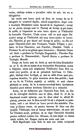 16 1STORIA Big. ROMANILOIS
veche, efidinta acesta a preotilor celor de mir, tar nu a
cfilugArilor.
tar acela este lucru liod: a lice, ca tocma de ar fi
calugarii cu numerul deplin, adeefi unspre4ece, dupe cum
e funda0a ManAstirei aceia facuta de la imperatul ; totuli
nu ar putea ajunge acel 11 Parinti sit fnvete li pre tineri
in *Folk §i impreuna se stea intru ajutor li Vladicului
in lucrurile Clerului. Unde arum ved c ace! §epte Ca-
nonici ajung qi Vlfidicului WI stea tntru ajutor in lucru-
rile Clerulut, qi pre tineri Ed'i Inv* In §e61it ; ca din eel
§epte Canonici einci *Ant Profesort, Vasilie Filipan a pro-
fesor in Iure Canonico, said Pravilei ; Dimitrie Vaida e
Profesor la cel ce se gates° spre hirotonire ; Dimitrie Caian
cel tear e profesor in Teologia Dogmatics ; Theodor Pap
e profesor in Ermeneuticii. ; Gavril Stoics a profesor in
Teologia Morals.
Drept di lucru mat de dorit, gi mat de folos Romanilor
nu ar fi, de cat ea iar1§1 sa se intemei6ze Monastirea aceea
a Blajului, carea sub stepanirea Vladicului Ioan Bob cu
totul s'all pustiit, qi sfi, se primesca inteensa 11 CAlu-
gari, barbati bine inv6tati, li can se aibi rtvna spre pro-
copsirea tinerilor, in grija acestora sl se dea §c6lele ; ins&
a& nu fie de VtAdica urgisiti li ocAritt, ci mat vartos
pArtinip ca aceia, de la a citrora nevointA infra invettitura
tinerilor puss atarnfi fericirea Clerului gi a nemului.
Aceia, ca au indatorat pre Canonici loan Bob, ca din
40 de Liturghii randuite una in 4itia, cand fu el de Ia.
imperatul numit episcop, una in 4iva and fu sfintit E-
piscop, precum una in liva mortil lui sa o slujasefi cu pas-
nuire, unit o ail. thicuit ca lucru pornit din mandrie. Pre-
cum li dintru aceea, a pentru facerea de bine cea din
mo§iile Vladiceqti, care li instill( mirturiselte, cá aunt ale
lui Christos moqif, pofteste, sit se r6ge Canonici! deosebit
pentru sufletul rudelor 14 telcuese, ca este alipit cu inima
Ma rudele lut. Despre care a am scris raal sus.
Mult ffigfiduelte Ioan Bob in mat sus cetita scripture
www.dacoromanica.ro
 