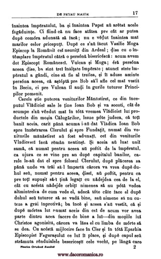 DfJ PElitU MA1OR 17
inaintea imperatului, ba inaintea Pape' at. aretat acele
fagAduint,e. Ci fiind.ca nu face atatea pre cat ar putea
dupe com6ra adunatil sa faca ; nu e veclut inaintea mat
marilor celor priceputt. Dupe ce s'at. facut Vasilie Moga
Episcop la Romania cel neunitl din Ardeal ; (Ilse cu o in-
templare imperatul cAtrA o persona biserieescA : acum avem
doi EpiscopT RomanescI, Vulcan qi Moga ; erA, persona
aceea elise, ba sint trel inaltate imperate ; atunci stete im-
peratul a gandi, tine sa fie al treilea, aduse aminte
persona aceea, cA, alteptA pre Bob sal afle eel mai vestit
in Beciu, ci pre Vulcan it aucji in gurile tuturor Princi-
pilor pomenit.
Carele tie puterea veniturilor MAnAstirei, ce din ince-
putul VIAdiciel sale le tine loan Bob i va socoti, cat de
scumpe s'at vendut mai in too, vremea Vladiciei lui pro-
ductele din mo4ia CalugArilor, lesne p6te judeca, cA toti
banil aceia, carii pAnit acuma i-at dat Vladica loan Bob
spre inzestrarea Clerulul spre Fundatil, numal din ve-
niturile mAnAstiref au fost adunati, eel din veniturile
Vladieescl Inca reman neatinfO. i aceia at. lust unit
same, cA numal pentru aceea at. poftit de la imperatul,
ca ujura ce se vine pre an dupe capitalul banilor, Ca-
role dat el spre folosul CleruluY, dupe placerea sa
pans undo va trAi s1-1 imparta carora va vrea dupe du-
hul set, numaT pentru aceea, cjise1, at. poftit, pentru ea
pre toti supu§if s1-1 tine legati cu nadejdea cea de la el,
cat cu acesta nAdejde orbit! nimenea sa nu Oa vedea
altmintrelea de cum vede el, adeca tote ate face el dupe
duhul set tuturor sa se vadA bine, sat. nimene sA, nu cu-
teze a grai inprotivi; ba ince ci aceea s'ati vestit, eft qi
dupe m6rtea lui r'umal aceia din eel de acum vor avea
parte dintru acea facere de bine a luldin mo§iile Jul
Christos agonisita, cArora va lAsa el cu limba de morte sa
se dea. Cu mesa mijlocire face in Cler in tote Eparhia
Episcopiel Fagaraqulul ce lui fa place, §i dupe capul sett
strAmuta renduialele besericectl cele vechT, pe langa care
Pigsties Ortoctmed Pasant 2
le-at
@i
@i i1
@i
QS
www.dacoromanica.ro
 
