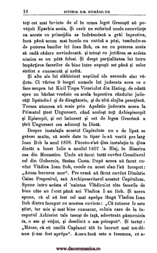 18 1STORIA BiB. ROMANIL OR
top eel mat inointe de el in urma legel GrecestI at po-
vacuit Eparhia aceia. Si earli ne suferind unele necuviine
ca aceste cu primejdia sa indrAsnescA a grai inprotiva,
Inca. pans acum mat incolo nu cutezA a piisi, temendu-se
de puterea banilor Id loan Bob, ca nu cu puterea aceia
sa cadA cAdere nevindecatA, si totust cu jertfirea sa acesta
nimica se nu p6tA folosi. Si drept partialitatea lu! intru
impartirea facerilor de bine intre supusii se! panA si color
streint e cunoscut $i ureta.
Si alte ale lui slabiciunl nestiind ale ascunde slut ve-
(lute. Ci vartos it inegri numele hit judecata acea ce o
face asupra In! Kiril Tiopa Vicariulul din Hatieg, de odata
spre un barbat vrednic ca acela inprotiva eandulut jude-
cAti lipsindu-1 si de diregatorie, si de tots slujba preatescA.
'Noma atuncea all sosis prin Apelatie judecata aceea la
Primatul .cerel Unguresci, and acolos! top Arhiepiscopi!
ci EpiscopiI, $i ceT latinescl $i eel de legea Grec6scA a
eril. Unguresci era adunatI in Diets.
Despre instalatia acestul Capitulum nu e de lipsa se
graesc multe, di acele date in tipar le-all vestit pre larg
loan Bob la anul 1808. FAcutu-s'ati tlisa instalatie in cliva
dint a lunel Julie a anulu! 1807 !a Blaj, in Biserica
cea din Monastire. Unde all facut intal cuvent Consiliarul
eel din Gubernie, Stefan Costa. Dupe aceea all facut cu-
vent Vladica Ioan Bob, carele cu acest elan Pall inceput :
Acura bucuros more. Pre urma, all facut cuvent Dimitrie
Caian Prepositul, sa' i Archipresviterul acestul Capitulum.
Spune intru acesta el 'naintea VIM:lieu:MI tote facerile de
bine cate au f 'cut panA aci Vladica L an Bob. Si aceea
spune, ca el ad fost cel mat aprope Jana Vladica Joan
Bob dintru inceput cu acestea cuvinte : CA tuturor le este
ctiut, far mie tai mat bine cunoscut, celuia care de la in-
eeputul Arhieriei tale insus! de ta0, adeverata pastornicia
ta, o am si vegut, si desclinit o am priceput". Si larast :
,Macar, ca eu umilit Caplanul tell in lucruri mat tot-de-
una ti-am fost apr6pe". Aceea Inca este a insemna, eft a-
www.dacoromanica.ro
 