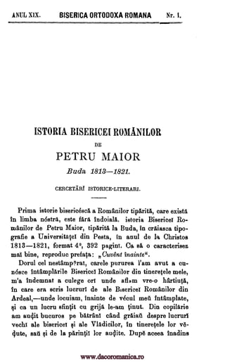 ANUL MX. BISERICA ORTODOXA ROMANA Nr. 1.
ISTORIA BISERICEI ROMANILOR
DE
PETRU MAIOR
Buda 1813-1821.
CERCETIRT ISTORICE-LITERARI.
Prima istorie bisericescd a Romani lor tipAritd, care exists
in limba nostra, este fArd indoiald. istoria Bisericei Ro-
manilor de Petru Maior, tiparitA la Buda, in crAiasea tipo-
grafie a Universitatei din Pesta, in anul de la Christos
1813-1821, format 4°, 392 paginT. Ca sit o caracterisez
mai bine, reproduc prefata: neuvgnt inainte".
Dorul eel nestamOrat, carele pururea l'am avut a en-
none intampldrile Bisericel Romani lor din tineretele mete,
m'a indemnat a culege on undo aflam vre-o hartiuta,
in care era scris lucruri de ale Biserice! Romanilor din
Ardeal,unde locuiam, Inainte de vecul mad intfimplate,
ci ca un lucru sfintit cu grija le-am tinut. Din copildrie
am audit bucuros pe batraui can& grAiat despre lucrurl
vechi ale bisericei ci ale Vlddicilor, In tineretele for vd-
(lute, sad si de la parintii for auclite. Dupe aceea inadins
www.dacoromanica.ro
 