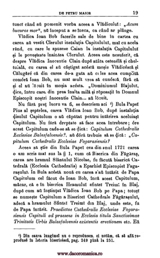 DE PETRU MAIOR 19
fund cand aft pomenit vorba aceea a Vladiculur: Acum
bucuros more, afi inceput a se ineca, ca eand ar plange.
Vladica loan Bob facerile sale de bine in cartea cu
carea aft vestit Clerulut instalatia Capitululur, mar cu acela
rand, cu care le spusese Caian la instalatia Capitululur
le poveqteste inaintea Clerulur. Aceea este nesuferit,
despre Vladica Inocentie Clain dup6 atata ostenela qi chel-
tu;a1a, cu carea el ail caqtigat acestA mo§ie Vladicesca
CA lugAre ea din carea de-a gata aft ct les area curuplita
comora loan Bob, nu mar mult vraa sa cun6sca. fare ca
§i el aft Inuit in molia aeesta. Dominiumul Blajulur,
dice, intru care, din prea inalta mild 1.00841 in Domnul
Episcopir no§tri Inocentie Clain... aft locuit.
Nu fare pret lucru va fi, se descriem aci Bula Paper
Pius al leptelea, carea Vladica loan Bob, dup6 instalatia
cjisulul Capitulum o ail capatat pentru intarirea aceluiaqi
Capitulum. Nu bra dreptate sa face acea intrebare ; ore
acest Capitulum cade-se sA, se dice : Capitulum Cathedralis
Ecclesiae Balastalvensis?, aft dora trebuie sa se clica : Ca-
pitulum Cathedralis Ecclesiae Fogarasiensis,
Aceea sa §tie din Bula Paper cea din anul 1721 carea
o am scris mar sus la § 1, cum ca Biserica din FAgaras,
carea are hramul Sfantulur Nicolae, fu fa,cuta biserica, Ca-
tedrala (Ecclesia Cathedralis) a Eparhier Episcopier Faga-
raplui. In Bula acesta noun cu earea intArit de Papa
Capitulum eel facut de Joan Bob, Inca acest Capitulum,
macar, cA, e in biserica Hramulul sfinter Treiml In Blaj,
dup6 cum at. inItintat Vladica Ioan Bob pe Papa; totufg
se numeste Capitulum a Biserieer Cathedrals FAgaraplui,
adeca a hramulul Muter Treimi dm Blaj, unde este, fa
de Papa intarit. Praedictae Cathedralis Ecclesiae Fogara-
siensis Capituli ad praesens in Ecclesia titula Sanctissimae
Trinitatis Urbis Balasfalvensis existentis erectionem etc. Eti.
1) Din oansa inngimer nn o reprodnoem, of notam, olt si af15, re-
produsil In Istorla bisericesol, pag. 249 pani h 251.
§i ell
rill
qi
1)
call
www.dacoromanica.ro
 