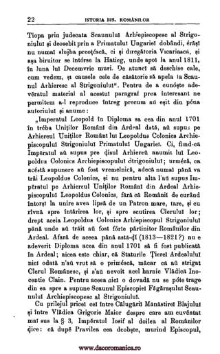 22 ISTORIA BIS. ROMANILOR
Tiopa prin judecata Scaunulul Arhiepiscopesc al Strigo-
niului si deosebit prin a Primatului Ungariei dobandi, erAsi
nu numal slujba preothcA, ci Ili diregAtoria Vicariasca, si
asa biruitor se Intarse la Hatieg, unde apoi la anul 1811,
In tuna Jul Decemvrie muri. De atunci sA deschise cale,
cum vedem, $t causele cele de cAsatorie sA apela Ia Scau-
nul Arhieresc al Strigoniului". Pentru de a cunbste ade-
v6ratul material al acestul paragraf prea interesant ne
permitem a-1 reproduce intreg precum au exit din perm
autoriulul $i anume :
77
Imperatul Leopold In Diploma sa cea din anul 1701
In treba Unitilor Romani din Ardeal data, au supus pe
Arhiereul Unitilor Romani hit Leopoldus Colonies Archie-
piscopului Strigoniului Primatului lingerie. Ci, fiind-ca
Imp6ratul at supus pre 4isul Arhieret anumit lul Leo-
poldus Colonies Archiepiscopului Strigoniului; urmeza, ca
Rada supunere at fost vremelnicA, adeca numal pAna va
trAi Leopoldus Colonies, si nu pentru alta l'atl supus Im-
p6ratul pe Arhiereul Unitilor Romani din Ardeal Arhie-
piscopulul Leopoldus Colonies, fait ea Romanii de curand
Intorsi la unire avea lips& de un Patron mare, tare, $i cu
rIvngt spre intarirea tor, si spre scutirea Clerului for ;
drept aceia Leopoldus Colonies Arhiepiscopul Strigoniului
pans unde at trait at fost forte pArtinitor Romanilor din
Ardeal. Afars de aceea pans asta-41 (1813-1821?) nu e
adeverit Diploma area din anul 1701 BA fi fost publieata
In Ardeal ; aicea este chiar, ea Staturile Tiere Ardealului
nici °data n'au vrut BA o primes* macar ea at strigat
Clerul Romanesc, si s'au nevoit acel harnic VlAdicA Ino-
centie Clain. Pentru aceea nici o dovada nu se pate trage
din ea spre a supune Scaunul Episcopiel FAgArasulut Scau-
nulul Archiepiscopesc al Strigoniului.
Cu prilejul prices eel Intro CAlugArii ManAstire Blajulul
si intre Vladica Grigorie Major despre care am euv8ntat
mat sus Ia § 3, ImpAratul Iosif al doilea al Romanilor
dice : ca dup6 Pravilea cea deobste, murind Episcopul,
www.dacoromanica.ro
 