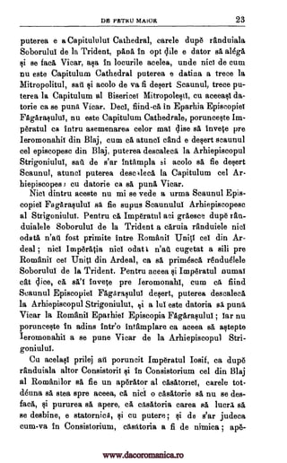 PRTRU MAIOR 23
puterea e a Capitulului Cathedral, carele dup6 randuiala
Soborulul de la Trident, pAnA in opt dile e dator sA aldgA
si se facA Vicar, ma in locurile acelea, unde nice de cum
nu este Capitulum Cathedral puterea e datina a trece la
Mitropolitul, saki si acolo de va fi desert Scaunul, trece pu-
terea la Capitulum al Bisericei Mitropolesti, cu aceeasi da-
torie ca se punt Vicar. Deci, fiind-ca in Eparhia Episcopiei
FagArasului, nu este Capitulum Cathedrale, porunceste Im-
Oratul ca intru asemenarea celor mai 4ise sA invete pre
Ieromonahii din Blaj, cum a atuncl cand e desert scaunul
eel episcopese din Blaj, puterea descaleel la Arhiepiscopul
Strigoniulul, sail de s'ar intampla si acolo sA fie desert
Scaunul, atuncl puterea descalecA la Capitulum eel Ar-
hiepiscopes s cu datorie ca sA punt'. Vicar.
Nici dintru aceste nu mi se vede a urma Scaunul Epis-
copiel FagArasului sa fie supus Scaunulul Arhiepiscopesc
al Strigoniulul. Pentru ca ImOratul aci grAesce dup6 ran-
duialele Soborului de la Trident a eAruia randuiele nici
°data n'at fort primite Intro Romanic Uniti eel din Ar-
deal ; nici ImperAtia nici odat i n'ai'l cugetat a sill pre
Romanic cei Uniti din Ardeal, ca sA prim4scA renduelele
Soboruluf de la Trident. Pentru aceea si Irnp6ratul numal
cat dice, ca invete pre Ieromonahi, cum cl find
Scaunul Episcopiel FagArasului desert, puterea descalecA
la Arhiepiscopul Strigoniulul, Ili a lul este datoria sa puns
Vicar la Romanii Eparhiei Episcopia FagArasului ; Tar nu
porunceste In adins inteo intarnplare ca aceea sa, astepte
Ieromonahii a se pune Vicar de la Arhiepiscopul Stri-
goniulul.
Cu acelasi prilej aid poruncit Imperatul Iosif, ca dup6
randuiala altor Consistorii si in Consistorium eel din Blaj
al Romanilor sA fie un ap6rAtor al cAsAtorieT, carele tot-
deuna sA stea spre aceea, C. nici o casAtorie sA nu se des-
facA, si pururea sA apere, CA ctsatoria carea sA miler/ sA
se desbine, e statornica, si cu putere; si de s'ar judeca
cum-va in Consistorium, cAstitoria a fi de nimica ; ap6-
DB
al
www.dacoromanica.ro
 