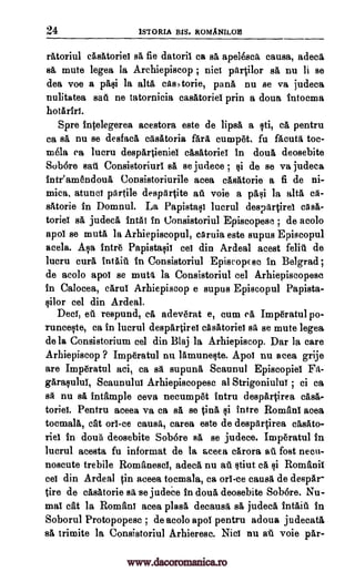 24 1STORIA BIS. ROMANILOB
ratoriul casatoriei sa fie datoril ca sa apelesca causa, adee&
sa mute legea la Archiepiscop ; nici portilor a, nu li se
dea voe a pakii la alts cas,torie, pana, nu se va judeca
nulitatea saki ne tatornicia casatoriei prin a doua intoema
hotariri.
Spre intelegerea acestora este de lipsa a Id, ea pentru
ca sit nu se desfaca casatoria Ara cumpet, fu facuta, toe-
roela ea lucru despartieniei clisatoriei in doua deosebite
&bore saki Consistoriuri sa se judece ; t;ii de se va judeca
inteamendoui Consistoriurile acea easatorie a fi de ni-
mica, atunci partile despartite au voie a pali la alta, ca-
satorie in Domnul. La Papistali lucrul despartirei casa-
toriei sa judeca intai in Oonsistoriul Episcopesc ; de acolo
apoi se mute la Arhiepiscopul, caruia este supus Episcopul
acela. A§a intr6 Papistaqii cei din Ardeal acest fait. de
lucru curl intaiA in Consistoriul Episcop so in Belgrad ;
de acolo apol se mute la Consistoriul eel Arhiepiscopese
in Calocea, carui Arhiepiscop e supus Episcopul Papista-
lilor eel din Ardeal.
Deci, efi respund, ea adevkat e, cum ea Impkatul po-
runcet;ite, ca in lucrul despartirei casatoriei sa se mute legea
de la Consistorium eel din Blaj la Arhiepiscop. Dar la care
Arhiepiscop ? Imperatul nu lamuneqte. Apol nu acea grije
are Impkatul aci, ca sa supuna Scaunul Episcopiel
Scaunului Arhiepiscopese al Strigoniului ; ci ca
sa nu sa intample ceva necump6t intru despartirea casa-
toriei. Pentru aceea va ca sa se OA intre Romani area
toemala, eat on -ce causa, carea este de despartirea casato-
riel in doua deosebite Sob6re sa se judece. Impkatul in
lucrul acesta fu. informat de la aceea carora a i fort necu-
noseute trebile Romanesel, adeca nu at. §tiut eft Romanic
cei din Ardeal in aceea tocmala, ca on -ce causa de despar
tire de casatorie Bit se judeCe in doua, deosebite Sob6re. Nu-
mai cat la Romani acea plasa, decausa sa judeca intait in
Soborul Protopopese ; de acolo apoi pentru adoua judecata
sit trimite la Consistoriul Arhieresc. Niel nu at voie par-
Fa-
garaqulul,
qi
qi
www.dacoromanica.ro
 