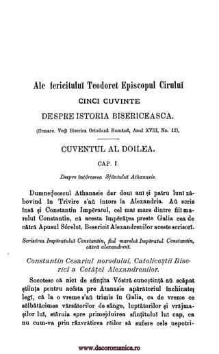Ale fericitului Teodoret Episcopul Cirului
CIN CI CUVINTE
DE SPRE ISTORIA BISERICEASCA.
(Urmare. Vali Biserica Ortodox& Romftra, Anul XVIII, No. 12),
CUVENTUL AL DOILEA.
CAP. L
Despre intdrcerea Sfcintula Athanasie.
Dumnec,leescul Athanasie dar dour an! si patru luni za-
bovind in Trivire s'au tutors la Alexandria. At't scris
insA csi Constantin Imp6ratul, eel mat mare dintre fiii ma-
relul Constantin, ca acesta Inip6rMea preste Galia cea de
catrit Apusul Sorelui, Besericii Alexandrenilor aceste scrisori.
Scrisdrea Imp&atullit Constantin, fiul marelut Imp&atul Constantin,
cettrd alexandrent
Constantin Cesariul norodului, Catolicestil Bise-
rici a Cetatel Alexandrenilor.
Socotesc ca nice de sfintita V6stra cunostinta ail scapat
stiinta pentru acesta pre Atanasie aparatoriul inchinatei
lee, ea, la o vreme s'aa trimis in Galia, ca de vreme ce
selbatacimea varsatorilor de sange, luptatorilor si vrAjma-
Olor lul, staruia spre primejduirea sfincitulul lui cap, ca
nu cum-va prin rizvrAtirea r6ilor sa sufere cele nepotri-
www.dacoromanica.ro
 
