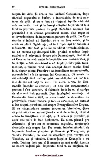 28 1STORIA BISERICEASCA.
asupra lul Arie. Si acesta pre laudatul Constantin, dupe
sfarsitul pAganului el bArbat, o invrednicia de URA pur-
tarea de grija, si nu o Idea sA simtasca ispitile vaduviel
cele nesuferite. Inca si la insust sfarsitul imperatulul fatA,
find ea potrivita purtare de grija fac6ndu-I, atuncea dar
poruncind a sa chiema prezviterul acesta, s'atl rugat sA
se invredniciasci de imperAt6sca purtare de grija. Iar Con-
stantin si indata ad flgAduit ca o va face acesta, si in
urma at plinit fagAduinta ; ca 1-ad inplrtasit lut indestull
indrAsnela. Dar Inge si de multa odihna invrednicindu-se,
nu ad cutezat ast descoperi bola, privind socotinta imp&
ratulul a fi adeveratti despre cele Dumnecleesti. Deci find
cA Constantin s'an mutat la imperatia cea nestricAci6sA,
imperatia acesta stricaci6sA o ad impArtit fiilor prin testa-
menturt, si nimine cand s'au seversit dintre casnici find
fatA, singur acestul PresvitQr 1 -at! Incredintat testamenturile,
poruncindul a le da acestea lui Constantin. CA acesta de
cat ce1-1-alts fiind mat apropiat. era nAdAjduit cA mat ilia-
inte de cat cet 1 -alts va veni. De aicea acesta lul Con-
standie fAce'ndu-i se cunoscut, cit dat testamenturile
precum i s'ail poruncit, si obicinuit faandu se, si apr6pe
de el a veni c -ad poruncit. Deer intelegAnd socotinta lu!
Constandie lesne clAtita, ca niste trestei ce sA clAtesc de
protivnicile vanturt inc6ce si incolea asemenea, ad cutezat
a lua asuprA-st resbolul eel asupra Evangelicestilor Dogme.
Si ca tanguindu-se pentru turburarea bisericilor, 4icea
eft pricinuitoril ne scrisei dicers a celut de o fiinta, bagend
acesta in invetAtura credintel, ca acesta preotilor, $i
color mat multi le face desbinarea. De aicea parand pre
Athanasie, si pre eel ce asemenea cugetezA, mestesugia
clevetirile cele asupra lor. Pre acesta intrebuintandu-1 de
inpreungt lucrator ajutor Eusevie Theogonie,
Teodor Perintiul, tar mat cu deosebire prea invetat era
Theodor, ca 4i talcuirea Dumneqeestilor Evangelic o
scris. Iracleot inse pre el il numesc eel mal multi. Acestia
adese -orl vegend pre Imperatul fiind-ca stt me-giesa, in-
1-ad
art
si
Qi si
si si Qi si
www.dacoromanica.ro
 