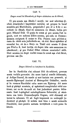 A LUI THODORET 31
CAP. V.
Despre eresul ha Macedonie, $i despre alctituirea cea de dansul.
Ci pre acesta asa dandu 1 mortit, iar mai adevtrat di
and, trimitindu-1 imptratiei ceriului, at propus In locul
acestuia pre Machidonie, prepuindu-1 pre el a fi de o so-
cotintA cu dansii, fiind ca asemenea cu dansii, hulea pre
preq, SfAntul Duh Ci putin in urma, si pre acesta rat is-
gonit, cad nu suferea clidire anume, pre cela ce Dumne-
4eeasca scripture il mime to Fit. Pentru care pricina a-
cesta de tetra acia judecandu-se, CA s'at facut aparator al
eresului lor, ca de o flinti cu Tatal nici acesta it dicea
pre Fiiul a fi, twit inv6ta ca dupre tote este asemenea cu
nAscetorul , Ili pre Duhul Want viderat numindu-1 zidit.
Deci acestea nu dupt multa vreme In urma Elsa s'ail facut,
precum am tis.
CAP. VI.
Despre Soborul ce s'arl Meta in Sardichia.
Iar In Sardichia s'at adunat 250 de arhierei, precum
aratA, vechile povestie. AA mers Ins6 §i marile Athanasie,
si Aclipa Gazeul, de carele Ili mai Inainte am pomenit, $i
marele Episcopul Ancirei al Metropoliel Galatilor, carele
si In vremea Sincdului celui mare era Episcop. At mers
Inca si parAqii acestuia, §i apAratoril complotului celui ere-
ticesc, cei ce de de-mult at fost judecatort pentru Atha-
nasie. Inst Ilitelegend neinduplicarea Soborului, si Edna-
tatea cea Intru Dumnecleestile Dogme, nicl chiemati at
intrat in adunare. Ci at fugit impreuna cu nedreptil ju-
d.ecAtori si parasii. Si acesta mai bine o arata scrisorile
Sinodului, care pentru arAtata inv6tlitura o voiti pune In
istorie.
www.dacoromanica.ro
 